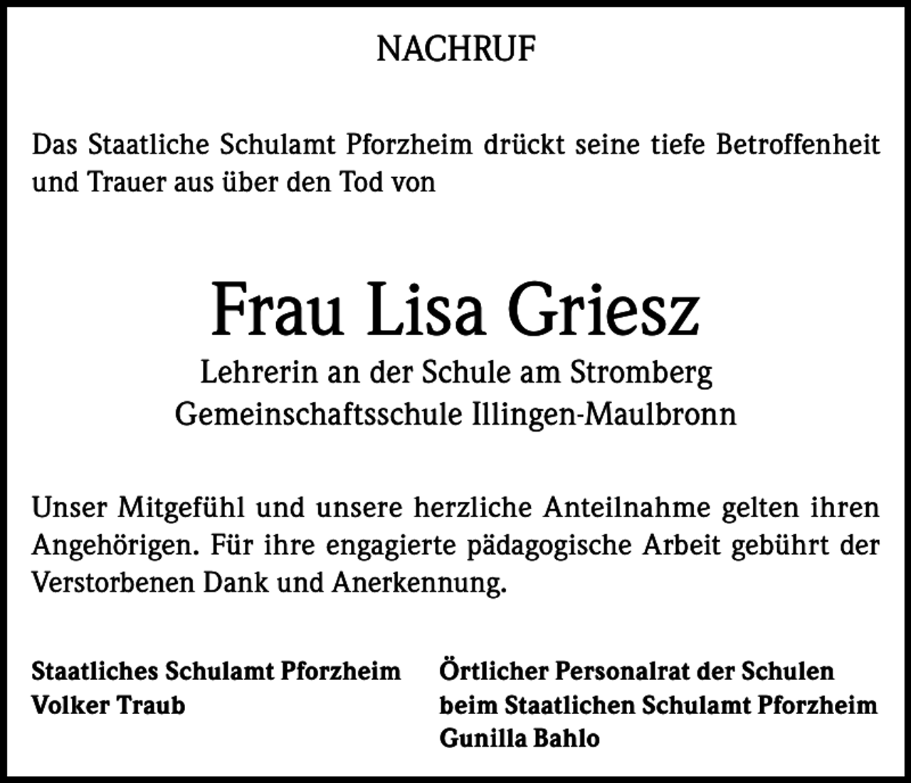 <p>NACHRUF<br />Das Staatliche Schulamt Pforzheim drückt seine tiefe Betroffenheit<br />und Trauer aus über den Tod von</p><p>Frau Lisa Griesz</p><p>Lehrerin an der Schule am Stromberg<br />Gemeinschaftsschule Illingen-Maulbronn<br />Unser Mitgefühl und unsere herzliche Anteilnahme gelten ihren<br />Angehörigen. Für ihre engagierte pädagogische Arbeit gebührt der<br />Verstorbenen Dank und Anerkennung.<br />Staatliches Schulamt Pforzheim Örtlicher Personalrat der Schulen<br />Volker Traub beim Staatlichen Schulamt Pforzheim<br />Gunilla Bahlo</p>