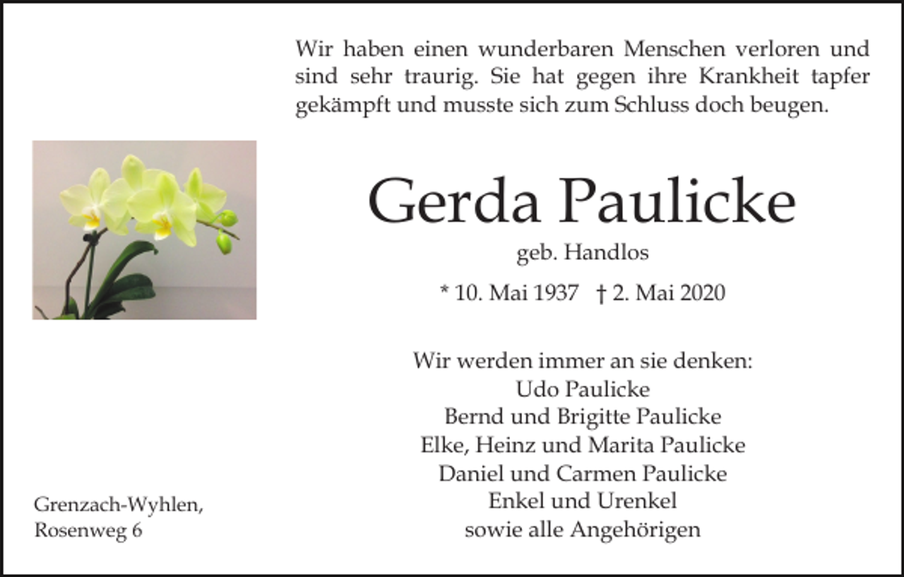 <p>Wir haben einen wunderbaren Menschen verloren und<br />sind sehr traurig. Sie hat gegen ihre Krankheit tapfer<br />gekämpft und musste sich zum Schluss doch beugen.</p><p>Gerda Paulicke<br />geb. Handlos</p><p>* 10. Mai 1937 † 2. Mai 2020</p><p>Grenzach-Wyhlen,<br />Rosenweg 6</p><p>Wir werden immer an sie denken:<br />Udo Paulicke<br />Bernd und Brigitte Paulicke<br />Elke, Heinz und Marita Paulicke<br />Daniel und Carmen Paulicke<br />Enkel und Urenkel<br />sowie alle Angehörigen</p>