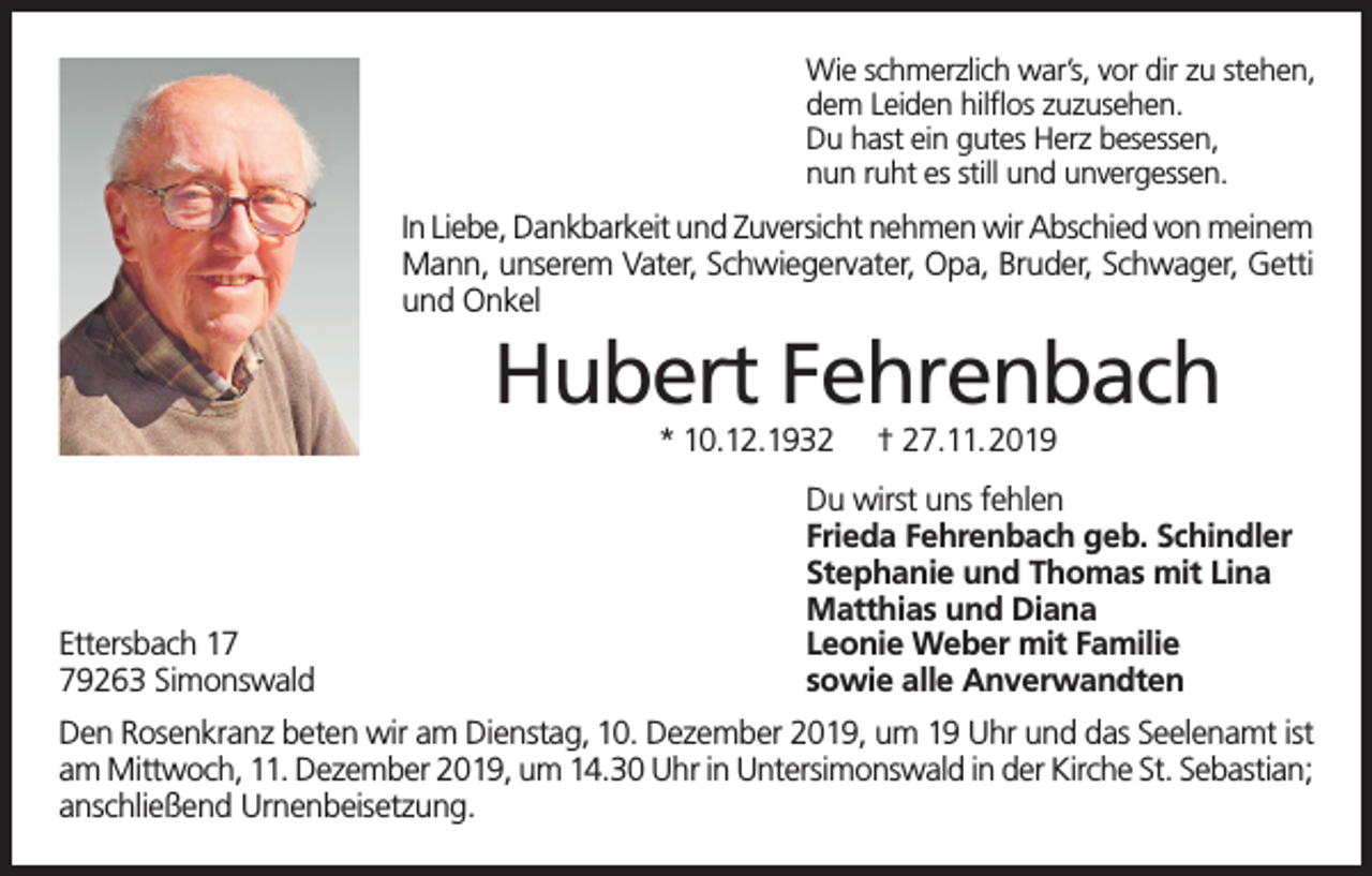 <p>Wie schmerzlich war’s, vor dir zu stehen,<br />dem Leiden hilflos zuzusehen.<br />Du hast ein gutes Herz besessen,<br />nun ruht es still und unvergessen.</p><p>In Liebe, Dankbarkeit und Zuversicht nehmen wir Abschied von meinem<br />Mann, unserem Vater, Schwiegervater, Opa, Bruder, Schwager, Getti<br />und Onkel</p><p>Hubert Fehrenbach<br />* 10.12.1932</p><p>Ettersbach 19263 Simonswald</p><p>† 27.11.2019</p><p>Du wirst uns fehlen<br />Frieda Fehrenbach geb. Schindler<br />Stephanie und Thomas mit Lina<br />Matthias und Diana<br />Leonie Weber mit Familie<br />sowie alle Anverwandten</p><p>Den Rosenkranz beten wir am Dienstag, 10. Dezember 2019, um 19 Uhr und das Seelenamt ist<br />am Mittwoch, 11. Dezember 2019, um 14.30 Uhr in Untersimonswald in der Kirche St. Sebastian;<br />anschließend Urnenbeisetzung.</p>