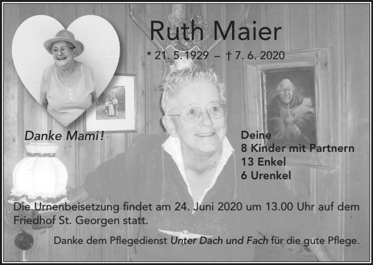 <p>Ruth Maier<br />* 21. 5. 1929 – † 7. 6. 2020</p><p>Danke Mami !</p><p>Deine<br />8 Kinder mit Partnern<br />13 Enkel<br />6 Urenkel</p><p>Die Urnenbeisetzung findet am 24. Juni 2020 um 13.00 Uhr auf dem<br />Friedhof St. Georgen statt.<br />Danke dem Pflegedienst Unter Dach und Fach für die gute Pflege.</p>
