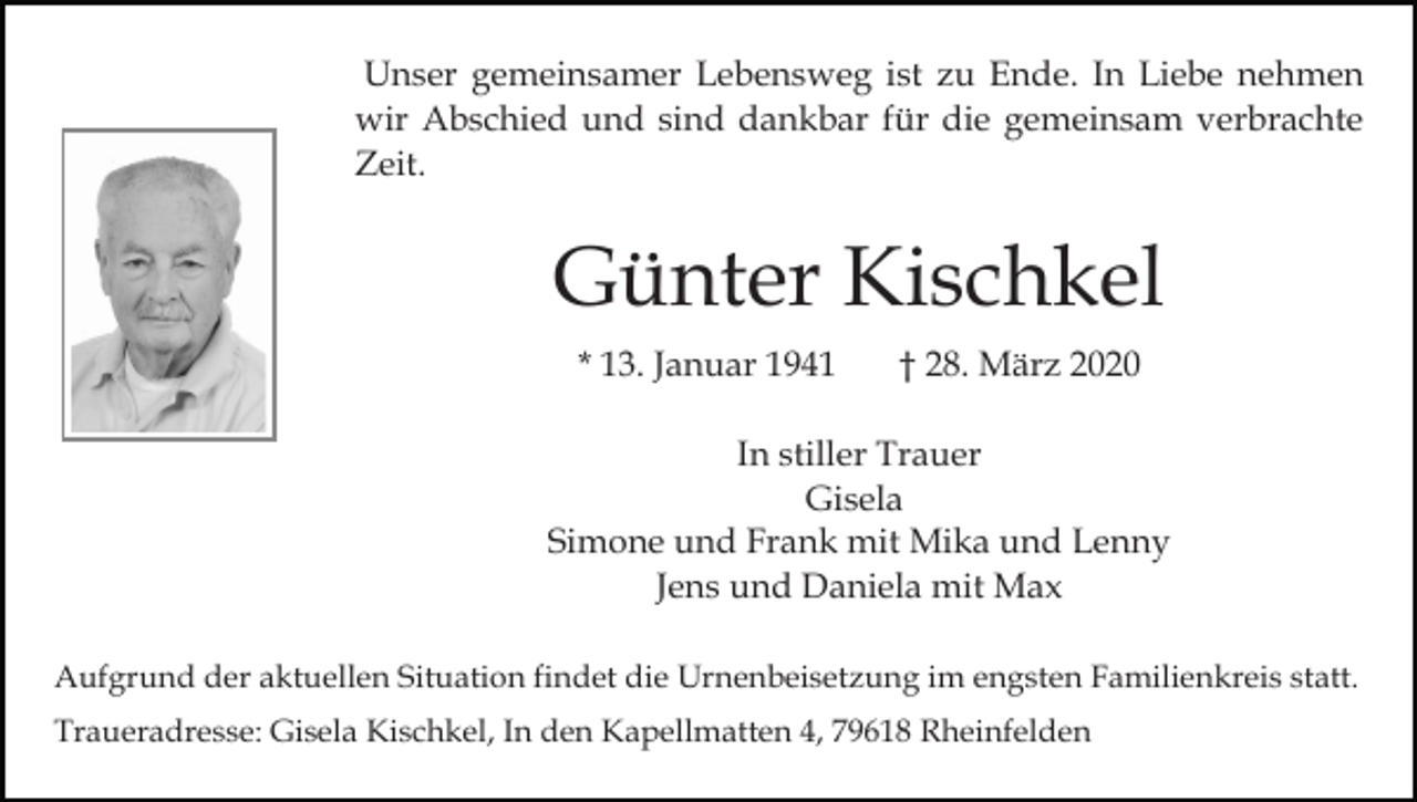 <p>Unser gemeinsamer Lebensweg ist zu Ende. In Liebe nehmen<br />wir Abschied und sind dankbar für die gemeinsam verbrachte<br />Zeit.</p><p>Günter Kischkel<br />* 13. Januar 1941</p><p>† 28. März 2020</p><p>In stiller Trauer<br />Gisela<br />Simone und Frank mit Mika und Lenny<br />Jens und Daniela mit Max<br />Aufgrund der aktuellen Situation findet die Urnenbeisetzung im engsten Familienkreis statt.<br />Traueradresse: Gisela Kischkel, In den Kapellmatten 4, 79618 Rheinfelden</p>