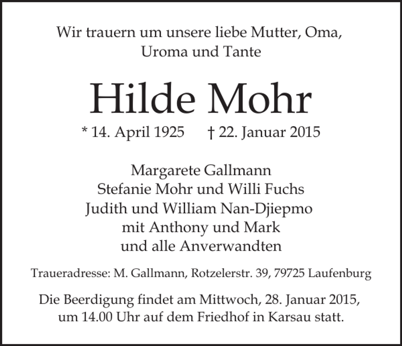 <p>Wir trauern um unsere liebe Mutter, Oma,<br />Uroma und Tante</p><p>Hilde Mohr</p><p>* 14. April 1925</p><p>† 22. Januar 2015</p><p>Margarete Gallmann<br />Stefanie Mohr und Willi Fuchs<br />Judith und William Nan-Djiepmo<br />mit Anthony und Mark<br />und alle Anverwandten<br />Traueradresse: M. Gallmann, Rotzelerstr. 39, 79725 Laufenburg</p><p>Die Beerdigung findet am Mittwoch, 28. Januar 2015,<br />um 14.00 Uhr auf dem Friedhof in Karsau statt.</p>