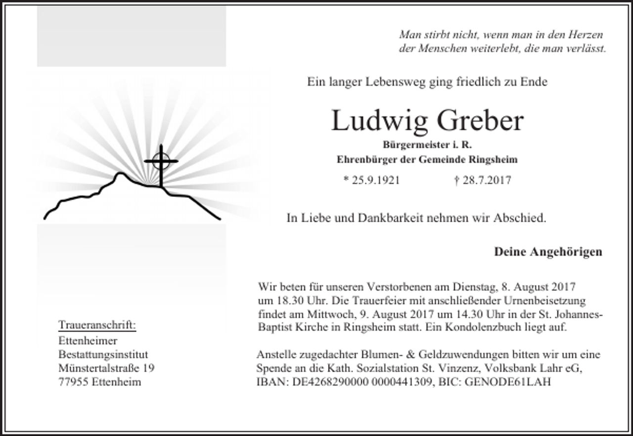 <p>Man stirbt nicht, wenn man in den Herzen<br />der Menschen weiterlebt, die man verlässt.</p><p>Ein langer Lebensweg ging friedlich zu Ende</p><p>Ludwig Greber<br />Bürgermeister i. R.<br />Ehrenbürger der Gemeinde Ringsheim</p><p>* 25.9.1921</p><p>† 28.7.2017</p><p>In Liebe und Dankbarkeit nehmen wir Abschied.<br />Deine Angehörigen</p><p>Traueranschrift:<br />Ettenheimer<br />Bestattungsinstitut<br />Münstertalstraße 19<br />77955 Ettenheim</p><p>Wir beten für unseren Verstorbenen am Dienstag, 8. August 2017<br />um 18.30 Uhr. Die Trauerfeier mit anschließender Urnenbeisetzung<br />findet am Mittwoch, 9. August 2017 um 14.30 Uhr in der St. JohannesBaptist Kirche in Ringsheim statt. Ein Kondolenzbuch liegt auf.<br />Anstelle zugedachter Blumen- &amp; Geldzuwendungen bitten wir um eine<br />Spende an die Kath. Sozialstation St. Vinzenz, Volksbank Lahr eG,<br />IBAN: DE426829441309, BIC: GENODE61LAH</p>