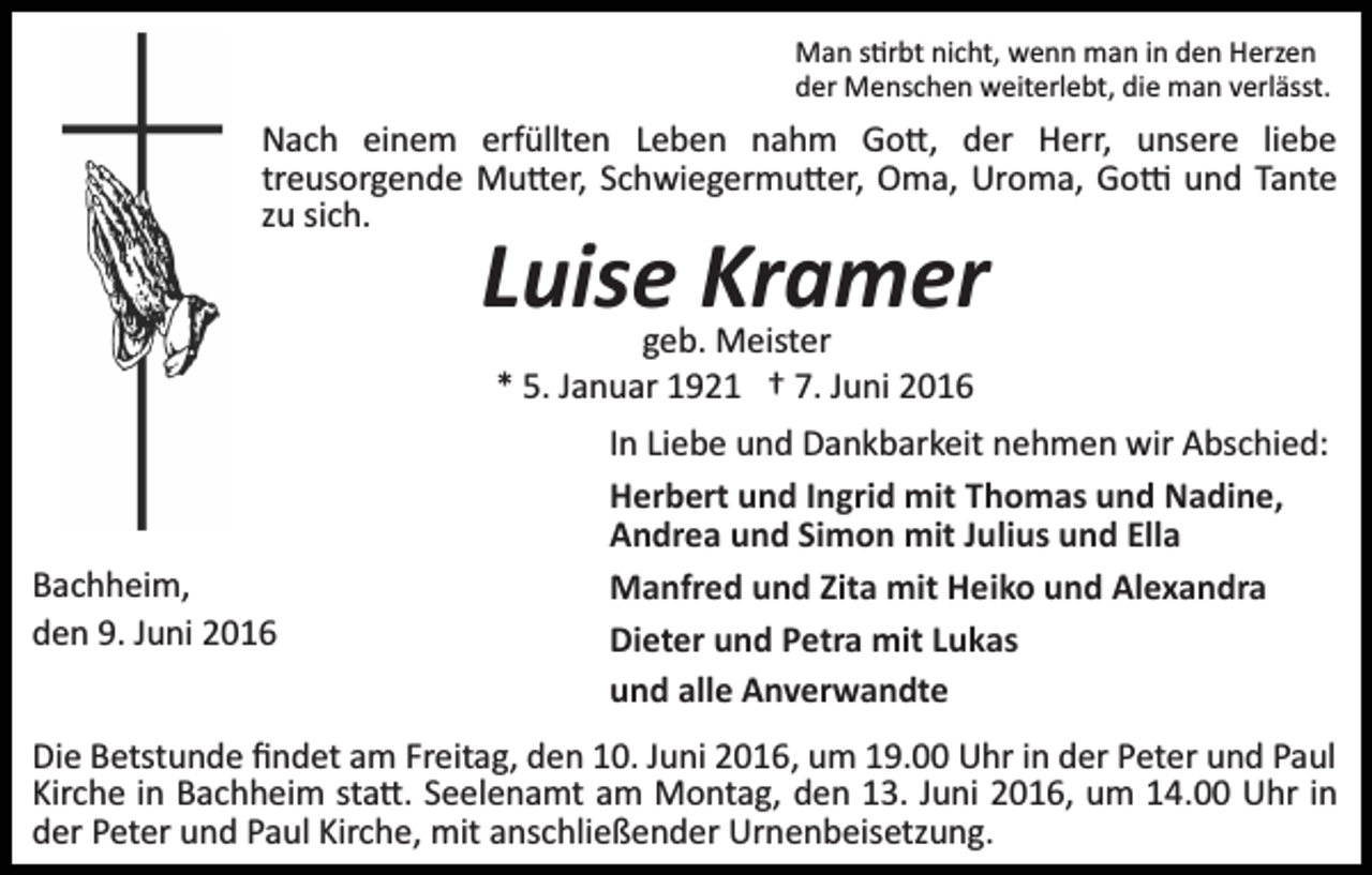 <p>Man s�rbt nicht, wenn man in den Herzen<br />der Menschen weiterlebt, die man verlässt.</p><p>Nach einem erfüllten Leben nahm Go�, der Herr, unsere liebe<br />treusorgende Mu�er, Schwiegermu�er, Oma, Uroma, Go� und Tante<br />zu sich.</p><p>Luise Kramer<br />geb. Meister<br />* 5. Januar 1921 † 7. Juni 2016</p><p>Bachheim,<br />den 9. Juni 2016</p><p>In Liebe und Dankbarkeit nehmen wir Abschied:<br />Herbert und Ingrid mit Thomas und Nadine,<br />Andrea und Simon mit Julius und Ella<br />Manfred und Zita mit Heiko und Alexandra<br />Dieter und Petra mit Lukas<br />und alle Anverwandte</p><p>Die Betstunde ﬁndet am Freitag, den 10. Juni 2016, um 19.00 Uhr in der Peter und Paul<br />Kirche in Bachheim sta�. Seelenamt am Montag, den 13. Juni 2016, um 14.00 Uhr in<br />der Peter und Paul Kirche, mit anschließender Urnenbeisetzung.</p>