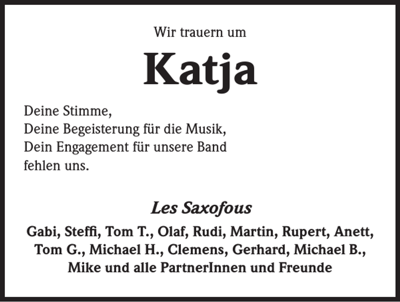 <p>Wir trauern um</p><p>Katja<br />Deine Stimme,<br />Deine Begeisterung für die Musik,<br />Dein Engagement für unsere Band<br />fehlen uns.</p><p>Les Saxofous<br />Gabi, Steffi, Tom T., Olaf, Rudi, Martin, Rupert, Anett,<br />Tom G., Michael H., Clemens, Gerhard, Michael B.,<br />Mike und alle PartnerInnen und Freunde</p>