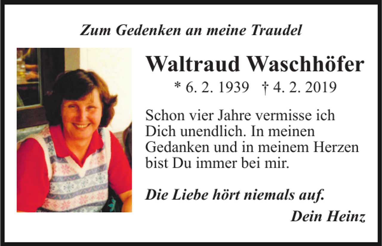 <p>Zum Gedenken an meine Traudel</p><p>Waltraud Waschhöfer<br />* 6. 2. 1939 † 4. 2. 2019<br />Schon vier Jahre vermisse ich<br />Dich unendlich. In meinen<br />Gedanken und in meinem Herzen<br />bist Du immer bei mir.<br />Die Liebe hört niemals auf.<br />Dein Heinz</p>