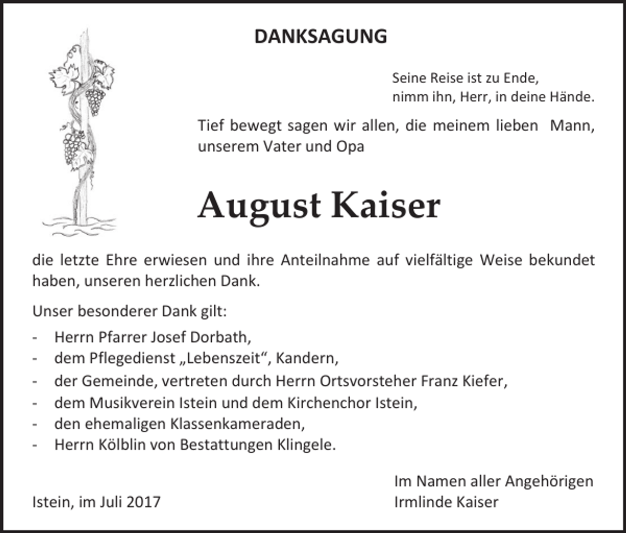 <p>DANKSAGUNG<br />Seine Reise ist zu Ende,<br />nimm ihn, Herr, in deine Hände.</p><p>Tief bewegt sagen wir allen, die meinem lieben Mann,<br />unserem Vater und Opa</p><p>August Kaiser<br />die letzte Ehre erwiesen und ihre Anteilnahme auf vielfältige Weise bekundet<br />haben, unseren herzlichen Dank.<br />Unser besonderer Dank gilt:<br />- Herrn Pfarrer Josef Dorbath,<br />- dem Pflegedienst „Lebenszeit“, Kandern,<br />- der Gemeinde, vertreten durch Herrn Ortsvorsteher Franz Kiefer,<br />- dem Musikverein Istein und dem Kirchenchor Istein,<br />- den ehemaligen Klassenkameraden,<br />- Herrn Kölblin von Bestattungen Klingele.<br />Istein, im Juli 2017</p><p>Im Namen aller Angehörigen<br />Irmlinde Kaiser</p>