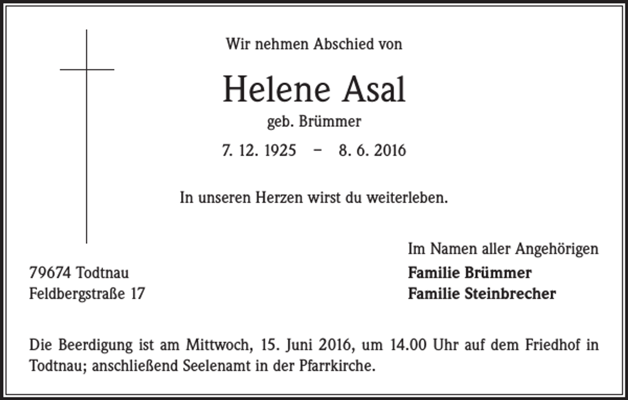 <p>Wir nehmen Abschied von</p><p>Helene Asal<br />geb. Brümmer</p><p>7. 12. 1925 – 8. 6. 2016<br />In unseren Herzen wirst du weiterleben.</p><p>Im Namen aller Angehörigen<br />79674 Todtnau Familie Brümmer<br />Feldbergstraße 17<br />Familie Steinbrecher<br />Die Beerdigung ist am Mittwoch, 15. Juni 2016, um 14.00 Uhr auf dem Friedhof in<br />Todtnau; anschließend Seelenamt in der Pfarrkirche.</p>