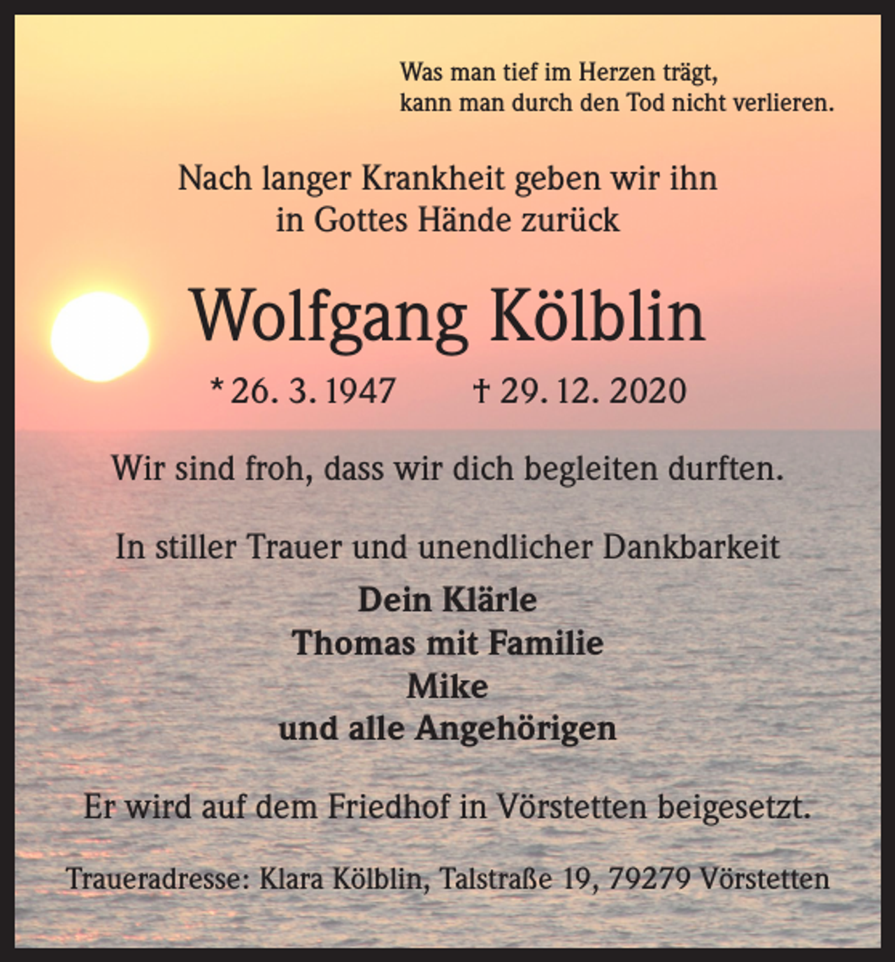 <p>Was man tief im Herzen trägt,<br />kann man durch den Tod nicht verlieren.</p><p>Nach langer Krankheit geben wir ihn<br />in Gottes Hände zurück</p><p>Wolfgang Kölblin<br />* 26. 3. 1947 † 29. 12. 2020<br />Wir sind froh, dass wir dich begleiten durften.<br />In stiller Trauer und unendlicher Dankbarkeit<br />Dein Klärle<br />Thomas mit Familie<br />Mike<br />und alle Angehörigen<br />Er wird auf dem Friedhof in Vörstetten beigesetzt.<br />Traueradresse: Klara Kölblin, Talstraße 19, 79279 Vörstetten</p>