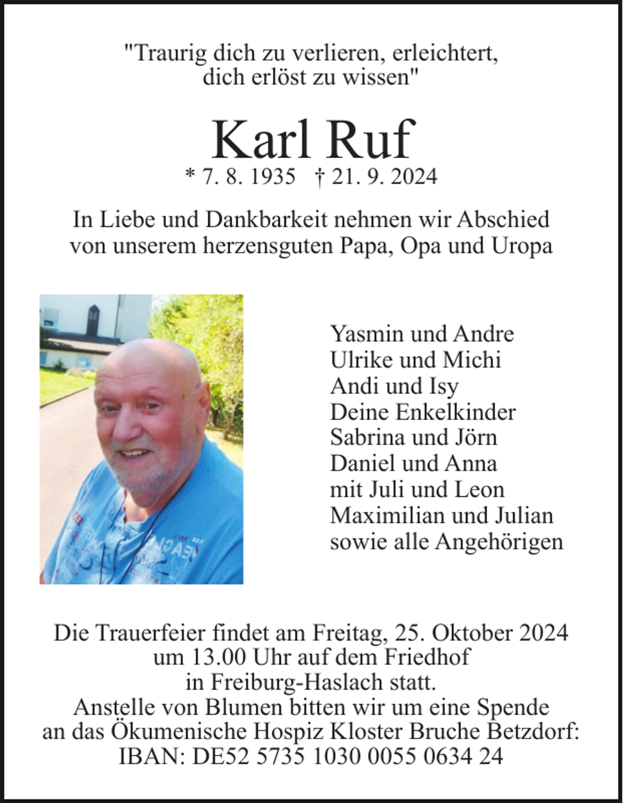 <p>"Traurig dich zu verlieren, erleichtert,<br />dich erlöst zu wissen"</p><p>Karl Ruf</p><p>* 7. 8. 1935 † 21. 9. 2024</p><p>In Liebe und Dankbarkeit nehmen wir Abschied<br />von unserem herzensguten Papa, Opa und Uropa<br />Yasmin und Andre<br />Ulrike und Michi<br />Andi und Isy<br />Deine Enkelkinder<br />Sabrina und Jörn<br />Daniel und Anna<br />mit Juli und Leon<br />Maximilian und Julian<br />sowie alle Angehörigen</p><p>Die Trauerfeier findet am Freitag, 25. Oktober 2024<br />um 13.00 Uhr auf dem Friedhof<br />in Freiburg-Haslach statt.<br />Anstelle von Blumen bitten wir um eine Spende<br />an das Ökumenische Hospiz Kloster Bruche Betzdorf:<br />IBAN: DE52 5735 103055 0634 24</p>