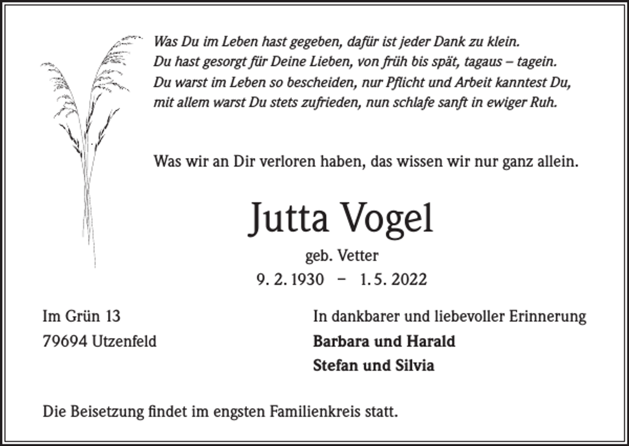 <p>Was Du im Leben hast gegeben, dafür ist jeder Dank zu klein.<br />Du hast gesorgt für Deine Lieben, von früh bis spät, tagaus – tagein.<br />Du warst im Leben so bescheiden, nur Pflicht und Arbeit kanntest Du,<br />mit allem warst Du stets zufrieden, nun schlafe sanft in ewiger Ruh.</p><p>Was wir an Dir verloren haben, das wissen wir nur ganz allein.</p><p>Jutta Vogel<br />geb. Vetter<br />9. 2. 1930 – 1. 5. 2022<br />Im Grün 13<br />79694 Utzenfeld</p><p>In dankbarer und liebevoller Erinnerung<br />Barbara und Harald<br />Stefan und Silvia</p><p>Die Beisetzung findet im engsten Familienkreis statt.</p>