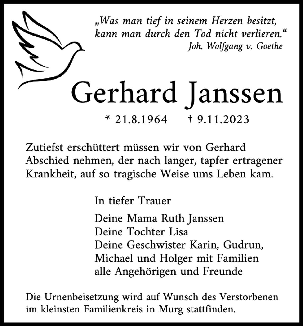<p>„Was man tief in seinem Herzen besitzt,<br />kann man durch den Tod nicht verlieren.“<br />Joh. Wolfgang v. Goethe</p><p>Gerhard Janssen<br />* 21.8.1964</p><p>† 9.11.2023</p><p>Zutiefst erschüttert müssen wir von Gerhard<br />Abschied nehmen, der nach langer, tapfer ertragener<br />Krankheit, auf so tragische Weise ums Leben kam.<br />In tiefer Trauer<br />Deine Mama Ruth Janssen<br />Deine Tochter Lisa<br />Deine Geschwister Karin, Gudrun,<br />Michael und Holger mit Familien<br />alle Angehörigen und Freunde<br />Die Urnenbeisetzung wird auf Wunsch des Verstorbenen<br />im kleinsten Familienkreis in Murg stattfinden.</p>