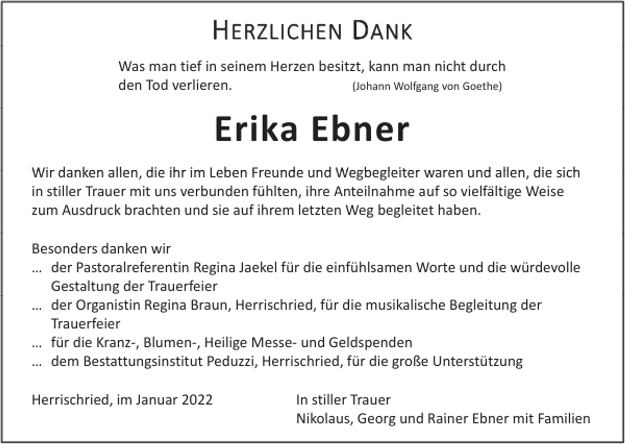 <p>HERZLICHEN DANK<br />Was man tief in seinem Herzen besitzt, kann man nicht durch<br />den Tod verlieren.<br />(Johann Wolfgang von Goethe)</p><p>Erika Ebner<br />Wir danken allen die ihr im Leben Freunde und Wegbegleiter waren und allen die sich<br />Wir danken allen, die ihr im Leben Freunde und Wegbegleiter waren und allen, die sich<br />in stiller Trauer mit uns verbunden fühlten, ihre Anteilnahme auf so vielfältige Weise<br />zum Ausdruck brachten und sie auf ihrem letzten Weg begleitet haben.<br />Besonders danken wir<br />… der Pastoralreferentin Regina Jaekel für die einfühlsamen Worte und die würdevolle<br />Gestaltung der Trauerfeier<br />… der Organistin Regina Braun, Herrischried, für die musikalische Begleitung der<br />Trauerfeier<br />… für die Kranz‐, Blumen‐, Heilige Messe‐ und Geldspenden<br />… dem Bestattungsinstitut Peduzzi, Herrischried, für die große Unterstützung<br />d<br />B t tt<br />i tit t P d i H i h i d fü di<br />ß U t tüt<br />Herrischried, im Januar 2022</p><p>In stiller Trauer<br />Nikolaus, Georg und Rainer Ebner mit Familien<br />Nikolaus<br />Georg und Rainer Ebner mit Familien</p>