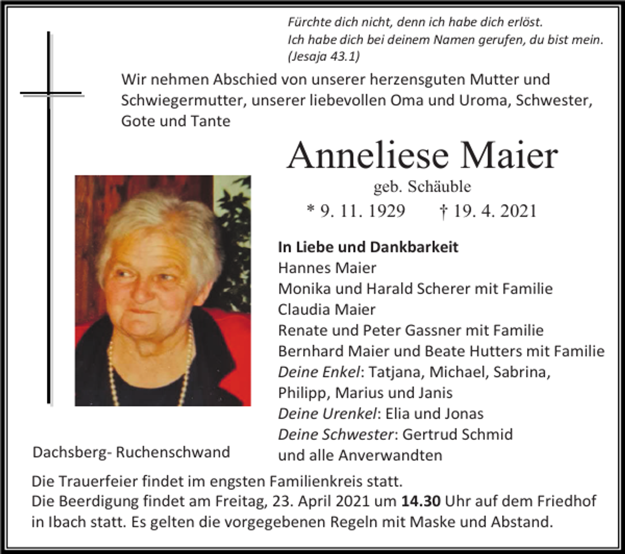 <p>Fürchte dich nicht, denn ich habe dich erlöst.<br />Ich habe dich bei deinem Namen gerufen, du bist mein.<br />(Jesaja 43.1)</p><p>Wir nehmen Abschied von unserer herzensguten Mutter und<br />Schwiegermutter, unserer liebevollen Oma und Uroma, Schwester,<br />Gote und Tante</p><p>Anneliese Maier<br />geb. Schäuble</p><p>* 9. 11. 1929</p><p>Dachsberg- Ruchenschwand</p><p>† 19. 4. 2021</p><p>In Liebe und Dankbarkeit<br />Hannes Maier<br />Monika und Harald Scherer mit Familie<br />Claudia Maier<br />Renate und Peter Gassner mit Familie<br />Bernhard Maier und Beate Hutters mit Familie<br />Deine Enkel: Tatjana, Michael, Sabrina,<br />Philipp, Marius und Janis<br />Deine Urenkel: Elia und Jonas<br />Deine Schwester: Gertrud Schmid<br />und alle Anverwandten</p><p>Die Trauerfeier findet im engsten Familienkreis statt.<br />Die Beerdigung findet am Freitag, 23. April 2021 um 14.30 Uhr auf dem Friedhof<br />in Ibach statt. Es gelten die vorgegebenen Regeln mit Maske und Abstand.</p>