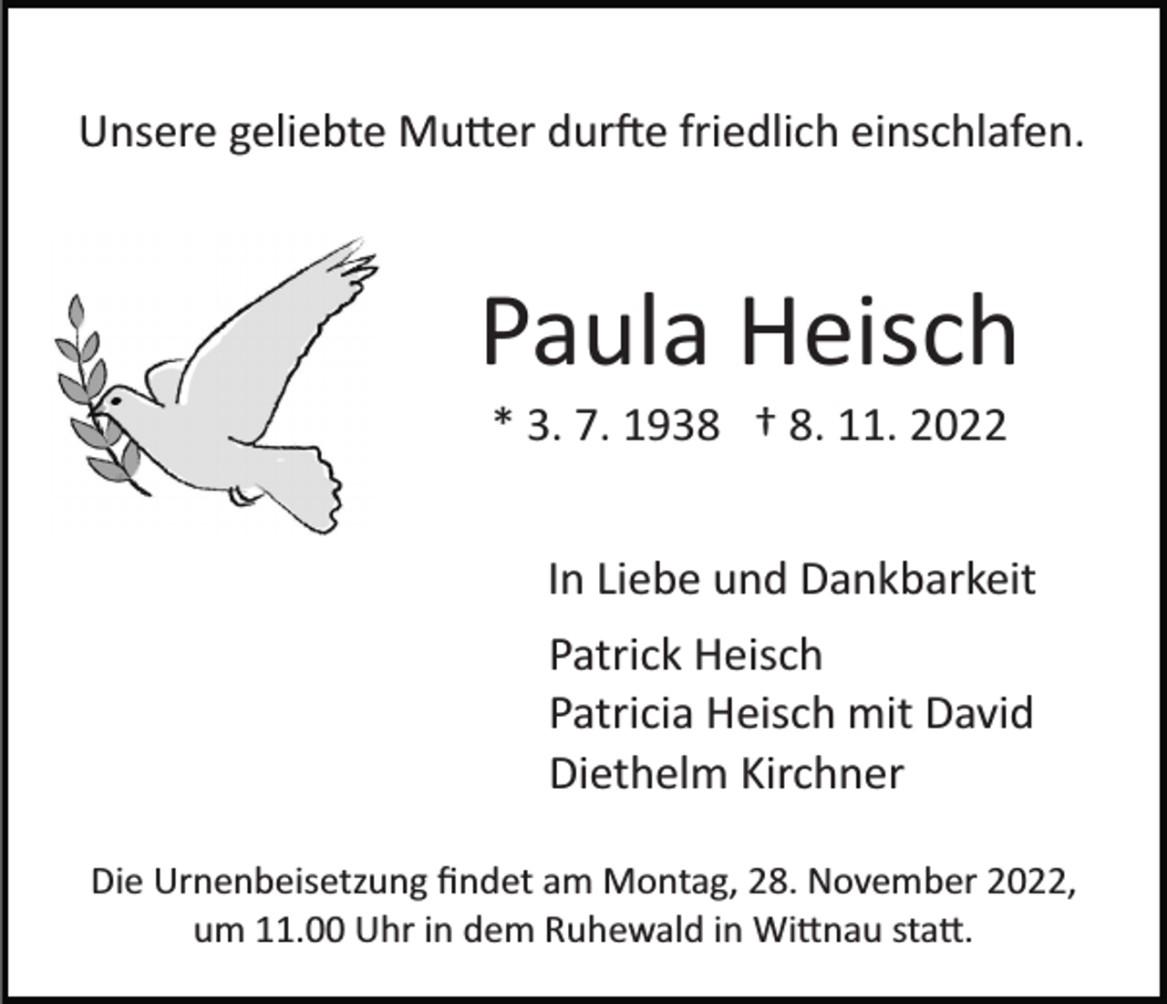 <p>Unsere geliebte Mu�er dur�e friedlich einschlafen.</p><p>Paula Heisch<br />* 3. 7. 1938 † 8. 11. 2022<br />In Liebe und Dankbarkeit<br />Patrick Heisch<br />Patricia Heisch mit David<br />Diethelm Kirchner<br />Die Urnenbeisetzung ﬁndet am Montag, 28. November 2022,<br />um 11.00 Uhr in dem Ruhewald in Wi�nau sta�.</p>