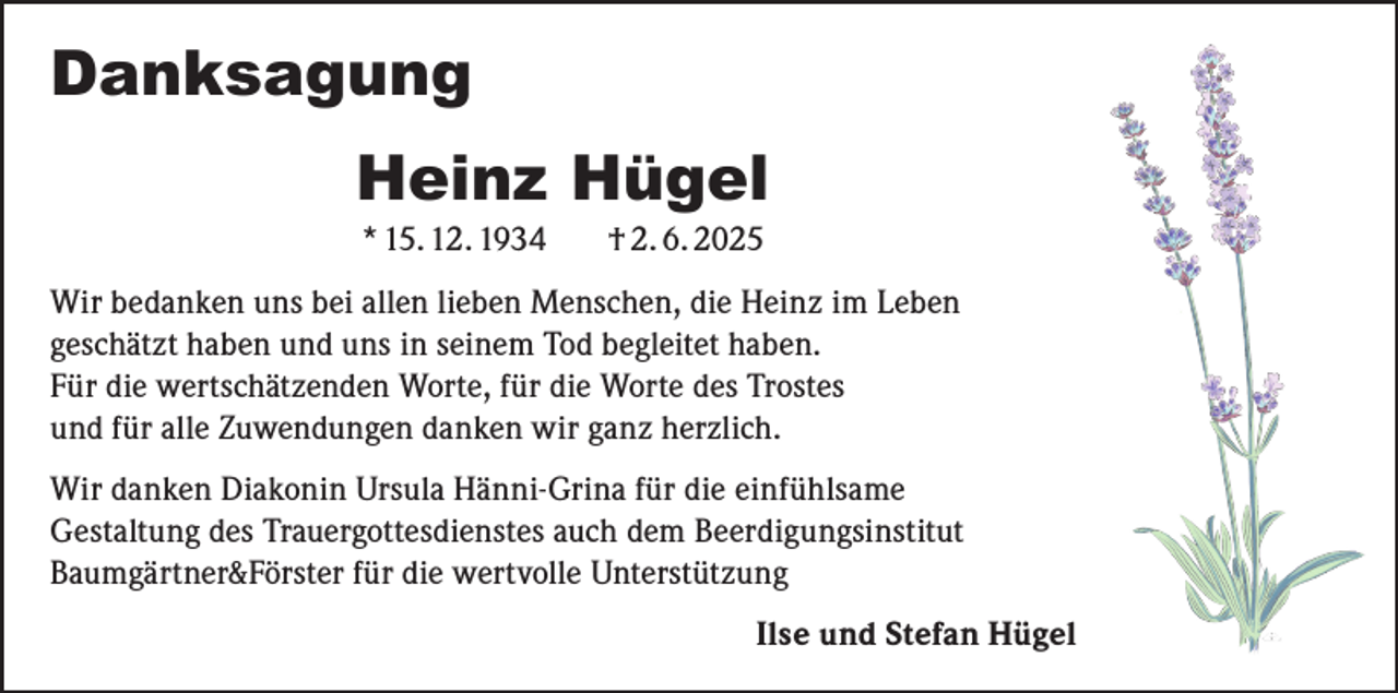 <p>Danksagung<br />Heinz Hügel<br />* 15. 12. 1934</p><p>† 2. 6. 2025</p><p>Wir bedanken uns bei allen lieben Menschen, die Heinz im Leben<br />geschätzt haben und uns in seinem Tod begleitet haben.<br />Für die wertschätzenden Worte, für die Worte des Trostes<br />und für alle Zuwendungen danken wir ganz herzlich.<br />Wir danken Diakonin Ursula Hänni-Grina für die einfühlsame<br />Gestaltung des Trauergottesdienstes auch dem Beerdigungsinstitut<br />Baumgärtner&amp;Förster für die wertvolle Unterstützung</p><p>Ilse und Stefan Hügel</p>