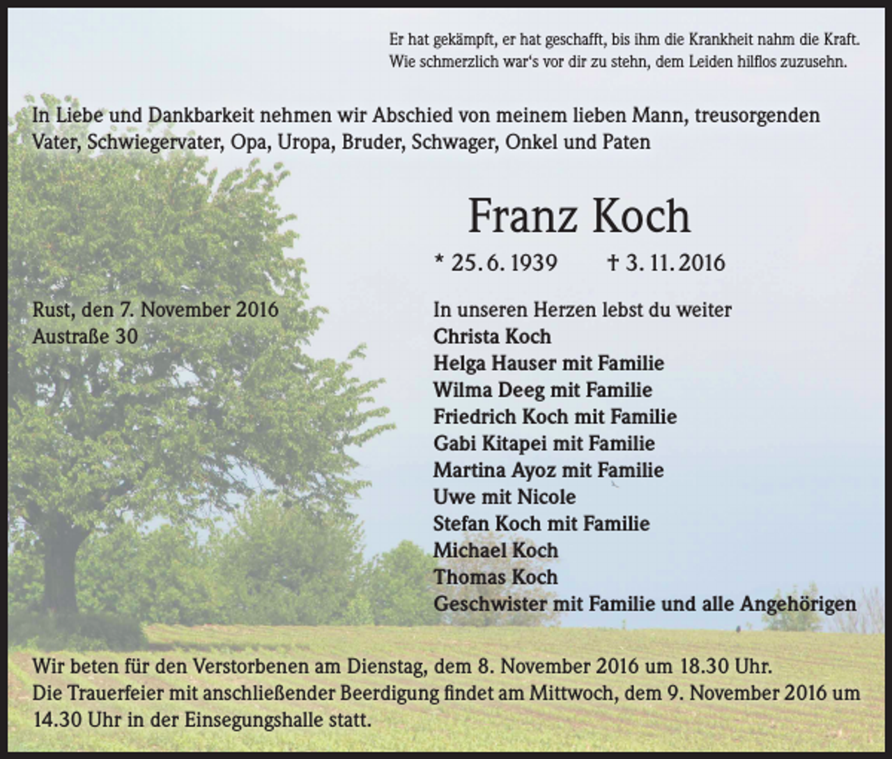 <p>Er hat gekämpft, er hat geschafft, bis ihm die Krankheit nahm die Kraft.<br />Wie schmerzlich war‘s vor dir zu stehn, dem Leiden hilflos zuzusehn.</p><p>In Liebe und Dankbarkeit nehmen wir Abschied von meinem lieben Mann, treusorgenden<br />Vater, Schwiegervater, Opa, Uropa, Bruder, Schwager, Onkel und Paten</p><p>Franz Koch<br />* 25. 6. 1939<br />Rust, den 7. November 2016<br />Austraße 30</p><p>† 3. 11. 2016</p><p>In unseren Herzen lebst du weiter<br />Christa Koch<br />Helga Hauser mit Familie<br />Wilma Deeg mit Familie<br />Friedrich Koch mit Familie<br />Gabi Kitapei mit Familie<br />Martina Ayoz mit Familie<br />Uwe mit Nicole<br />Stefan Koch mit Familie<br />Michael Koch<br />Thomas Koch<br />Geschwister mit Familie und alle Angehörigen</p><p>Wir beten für den Verstorbenen am Dienstag, dem 8. November 2016 um 18.30 Uhr.<br />Die Trauerfeier mit anschließender Beerdigung findet am Mittwoch, dem 9. November 2016 um<br />14.30 Uhr in der Einsegungshalle statt.</p>