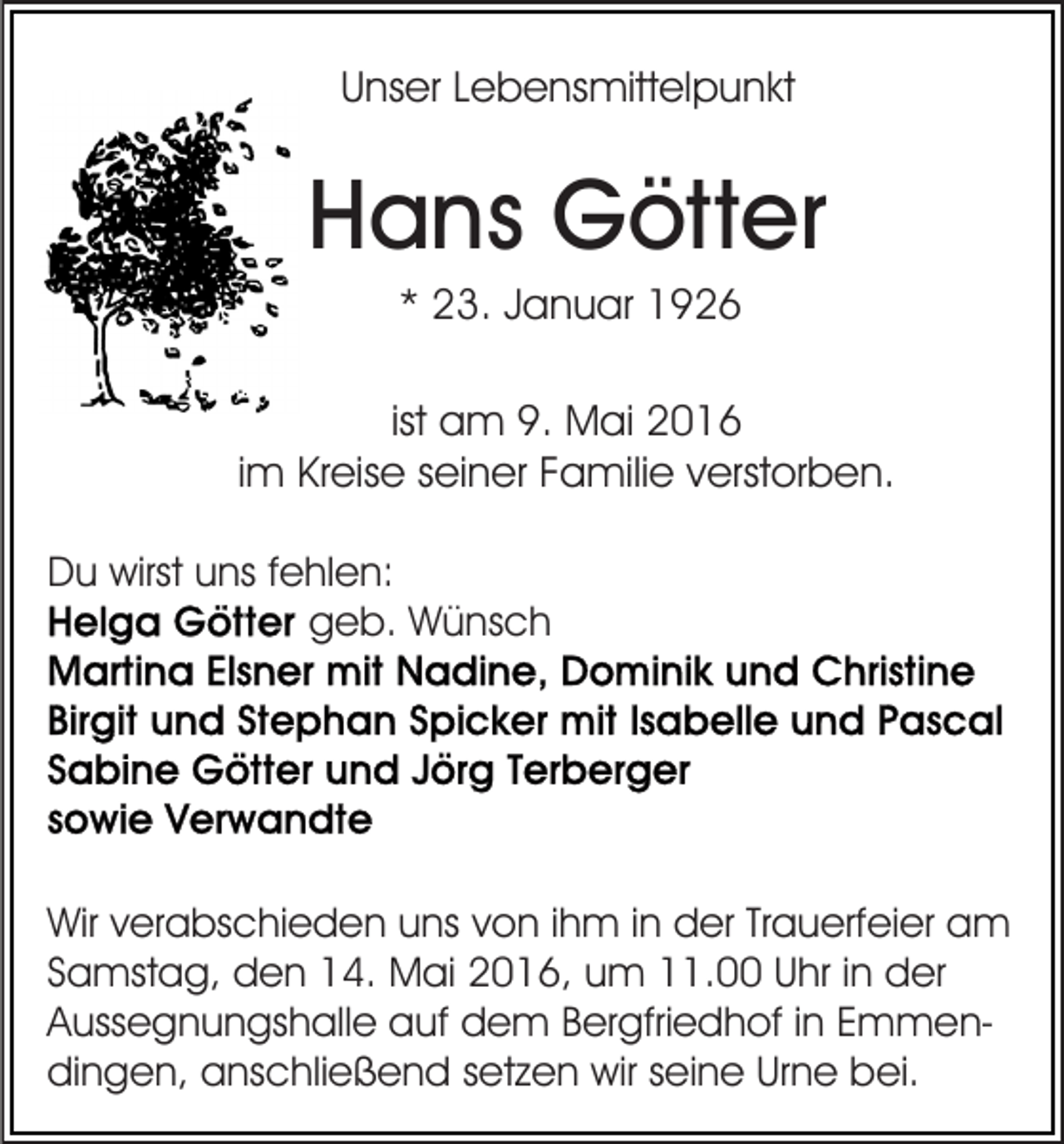 <p>Unser Lebensmittelpunkt</p><p>Hans Götter<br />* 23. Januar 1926<br />ist am 9. Mai 2016<br />im Kreise seiner Familie verstorben.<br />Du wirst uns fehlen:<br />geb. Wünsch</p><p>Wir verabschieden uns von ihm in der Trauerfeier am<br />Samstag, den 14. Mai 2016, um 11.00 Uhr in der<br />Aussegnungshalle auf dem Bergfriedhof in Emmendingen, anschließend setzen wir seine Urne bei.</p>