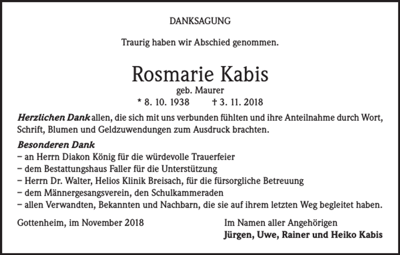 <p>DANKSAGUNG<br />Traurig haben wir Abschied genommen.</p><p>Rosmarie Kabis<br />geb. Maurer<br />* 8. 10. 1938<br />† 3. 11. 2018</p><p>Herzlichen Dank allen, die sich mit uns verbunden fühlten und ihre Anteilnahme durch Wort,<br />Schrift, Blumen und Geldzuwendungen zum Ausdruck brachten.<br />Besonderen Dank<br />– an Herrn Diakon König für die würdevolle Trauerfeier<br />– dem Bestattungshaus Faller für die Unterstützung<br />– Herrn Dr. Walter, Helios Klinik Breisach, für die fürsorgliche Betreuung<br />– dem Männergesangsverein, den Schulkammeraden<br />– allen Verwandten, Bekannten und Nachbarn, die sie auf ihrem letzten Weg begleitet haben.<br />Gottenheim, im November 2018 Im Namen aller Angehörigen<br />Jürgen, Uwe, Rainer und Heiko Kabis</p>