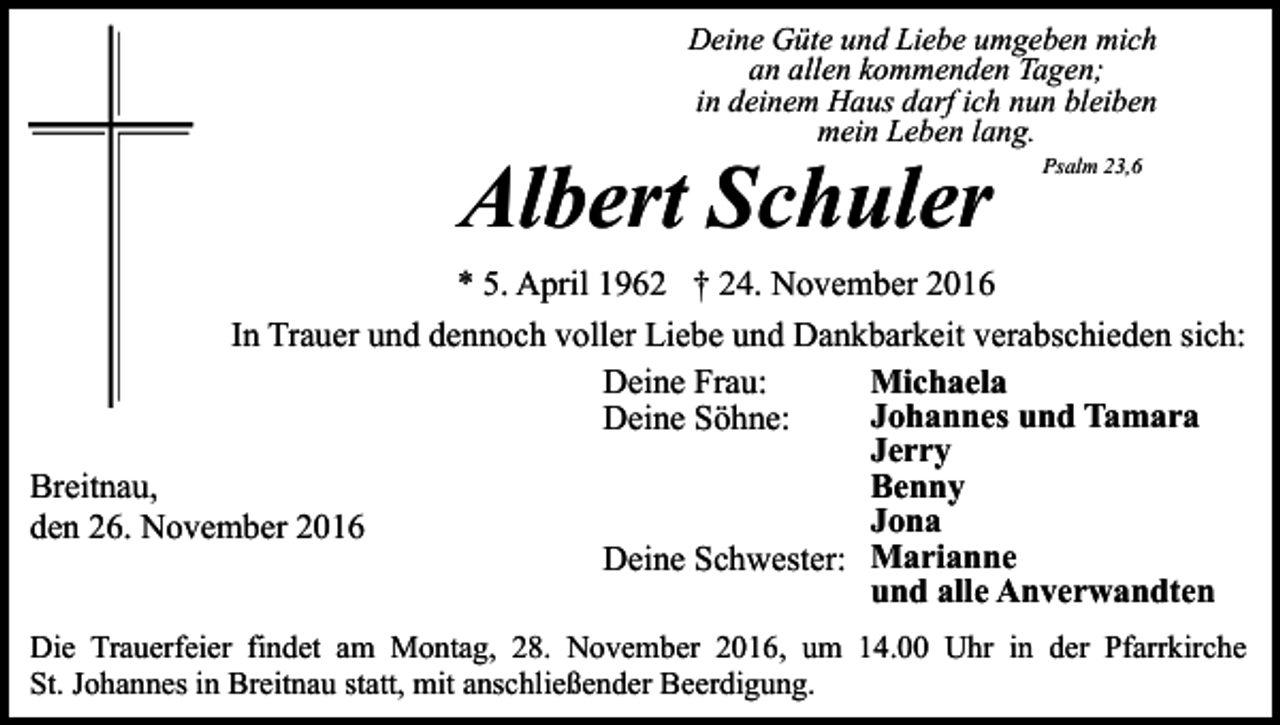 <p>Deine Güte und Liebe umgeben mich<br />an allen kommenden Tagen;<br />in deinem Haus darf ich nun bleiben<br />mein Leben lang.</p><p>Albert Schuler</p><p>Psalm 23,6</p><p>* 5. April 1962 † 24. November 2016<br />In Trauer und dennoch voller Liebe und Dankbarkeit verabschieden sich:<br />Michaela<br />Deine Frau:<br />Johannes und Tamara<br />Deine Söhne:<br />Jerry<br />Benny<br />Breitnau,<br />Jona<br />den 26. November 2016<br />Deine Schwester: Marianne<br />und alle Anverwandten<br />Die Trauerfeier findet am Montag, 28. November 2016, um 14.00 Uhr in der Pfarrkirche<br />St. Johannes in Breitnau statt, mit anschließender Beerdigung.</p>