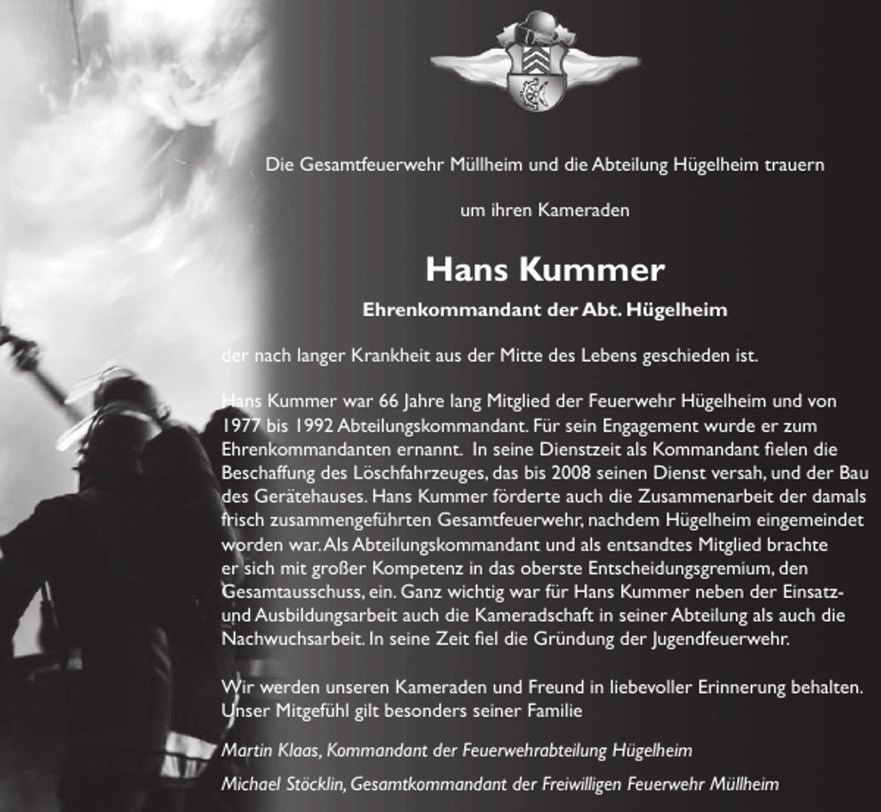 <p>Die Gesamtfeuerwehr Müllheim und die Abteilung Hügelheim trauern<br />um ihren Kameraden</p><p>Hans Kummer<br />Ehrenkommandant der Abt. Hügelheim<br />der nach langer Krankheit aus der Mitte des Lebens geschieden ist.<br />Hans Kummer war 66 Jahre lang Mitglied der Feuerwehr Hügelheim und von<br />1977 bis 1992 Abteilungskommandant. Für sein Engagement wurde er zum<br />Ehrenkommandanten ernannt. In seine Dienstzeit als Kommandant fielen die<br />Beschaffung des Löschfahrzeuges, das bis 2008 seinen Dienst versah, und der Bau<br />des Gerätehauses. Hans Kummer förderte auch die Zusammenarbeit der damals<br />frisch zusammengeführten Gesamtfeuerwehr, nachdem Hügelheim eingemeindet<br />worden war. Als Abteilungskommandant und als entsandtes Mitglied brachte<br />er sich mit großer Kompetenz in das oberste Entscheidungsgremium, den<br />Gesamtausschuss, ein. Ganz wichtig war für Hans Kummer neben der Einsatzund Ausbildungsarbeit auch die Kameradschaft in seiner Abteilung als auch die<br />Nachwuchsarbeit. In seine Zeit fiel die Gründung der Jugendfeuerwehr.<br />Wir werden unseren Kameraden und Freund in liebevoller Erinnerung behalten.<br />Unser Mitgefühl gilt besonders seiner Familie<br />Martin Klaas, Kommandant der Feuerwehrabteilung Hügelheim<br />Michael Stöcklin, Gesamtkommandant der Freiwilligen Feuerwehr Müllheim</p>
