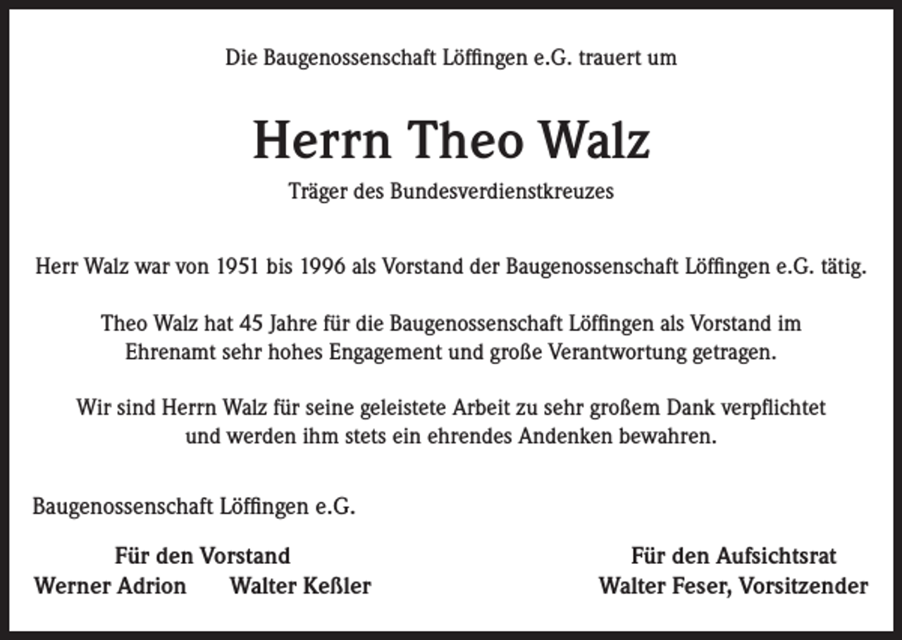 <p>Die Baugenossenschaft Löffingen e.G. trauert um</p><p>Herrn Theo Walz<br />Träger des Bundesverdienstkreuzes<br />Herr Walz war von 1951 bis 1996 als Vorstand der Baugenossenschaft Löffingen e.G. tätig.<br />Theo Walz hat 45 Jahre für die Baugenossenschaft Löffingen als Vorstand im<br />Ehrenamt sehr hohes Engagement und große Verantwortung getragen.<br />Wir sind Herrn Walz für seine geleistete Arbeit zu sehr großem Dank verpflichtet<br />und werden ihm stets ein ehrendes Andenken bewahren.</p><p>Baugenossenschaft Löffingen e.G.<br />Für den Vorstand<br />Werner Adrion<br />Walter Keßler</p><p>Für den Aufsichtsrat<br />Walter Feser, Vorsitzender</p>