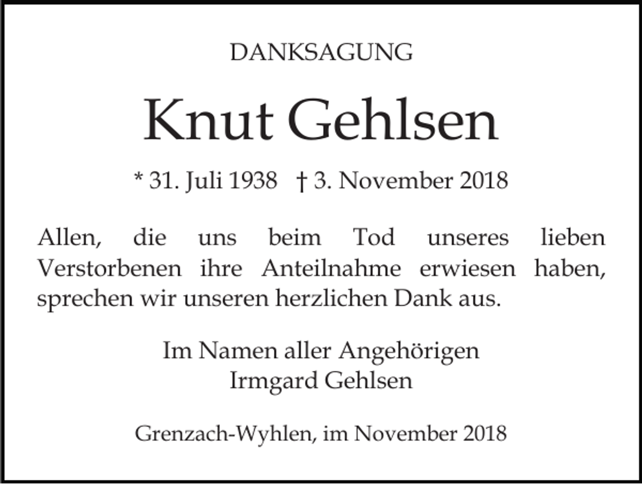 <p>DANKSAGUNG</p><p>Knut Gehlsen<br />* 31. Juli 1938 † 3. November 2018<br />Allen, die uns beim Tod unseres lieben<br />Verstorbenen ihre Anteilnahme erwiesen haben,<br />sprechen wir unseren herzlichen Dank aus.<br />Im Namen aller Angehörigen<br />Irmgard Gehlsen<br />Grenzach-Wyhlen, im November 2018</p>
