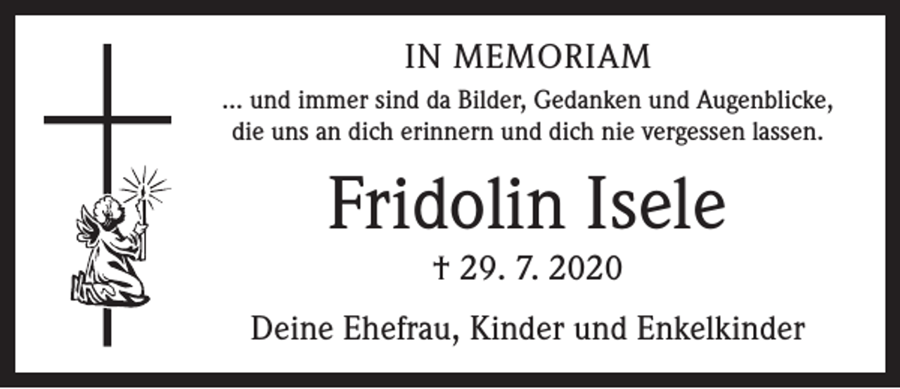 <p>IN MEMORIAM<br />… und immer sind da Bilder, Gedanken und Augenblicke,<br />die uns an dich erinnern und dich nie vergessen lassen.</p><p>Fridolin Isele<br />† 29. 7. 2020</p><p>Deine Ehefrau, Kinder und Enkelkinder</p>