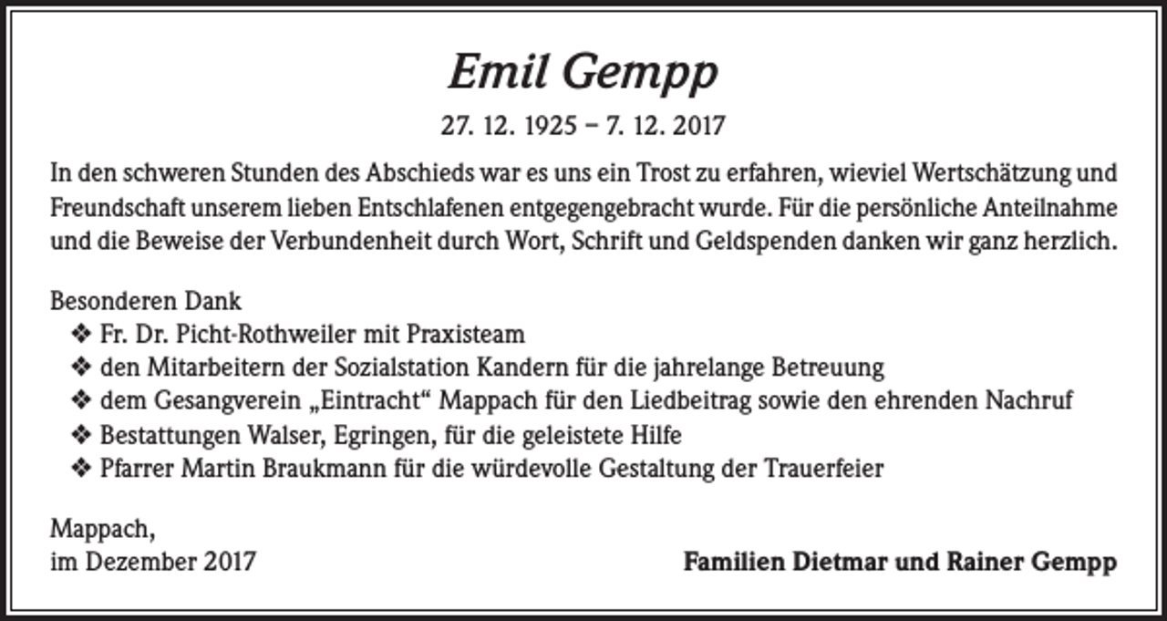 <p>Emil Gempp<br />27. 12. 1925 – 7. 12. 2017<br />In den schweren Stunden des Abschieds war es uns ein Trost zu erfahren, wieviel Wertschätzung und<br />Freundschaft unserem lieben Entschlafenen entgegengebracht wurde. Für die persönliche Anteilnahme<br />und die Beweise der Verbundenheit durch Wort, Schrift und Geldspenden danken wir ganz herzlich.<br />Besonderen Dank<br />❖ Fr. Dr. Picht-Rothweiler mit Praxisteam<br />❖ den Mitarbeitern der Sozialstation Kandern für die jahrelange Betreuung<br />❖ dem Gesangverein „Eintracht“ Mappach für den Liedbeitrag sowie den ehrenden Nachruf<br />❖ Bestattungen Walser, Egringen, für die geleistete Hilfe<br />❖ Pfarrer Martin Braukmann für die würdevolle Gestaltung der Trauerfeier<br />Mappach,<br />im Dezember 2017</p><p>Familien Dietmar und Rainer Gempp</p>