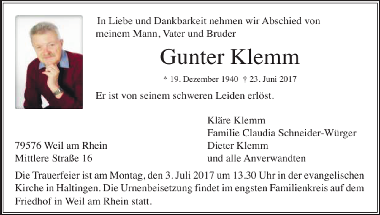 <p>In Liebe und Dankbarkeit nehmen wir Abschied von<br />meinem Mann, Vater und Bruder</p><p>Gunter Klemm<br />* 19. Dezember 1940 † 23. Juni 2017</p><p>Er ist von seinem schweren Leiden erlöst.</p><p>79576 Weil am Rhein<br />Mittlere Straße 16</p><p>Kläre Klemm<br />Familie Claudia Schneider-Würger<br />Dieter Klemm<br />und alle Anverwandten</p><p>Die Trauerfeier ist am Montag, den 3. Juli 2017 um 13.30 Uhr in der evangelischen<br />Kirche in Haltingen. Die Urnenbeisetzung findet im engsten Familienkreis auf dem<br />Friedhof in Weil am Rhein statt.</p>