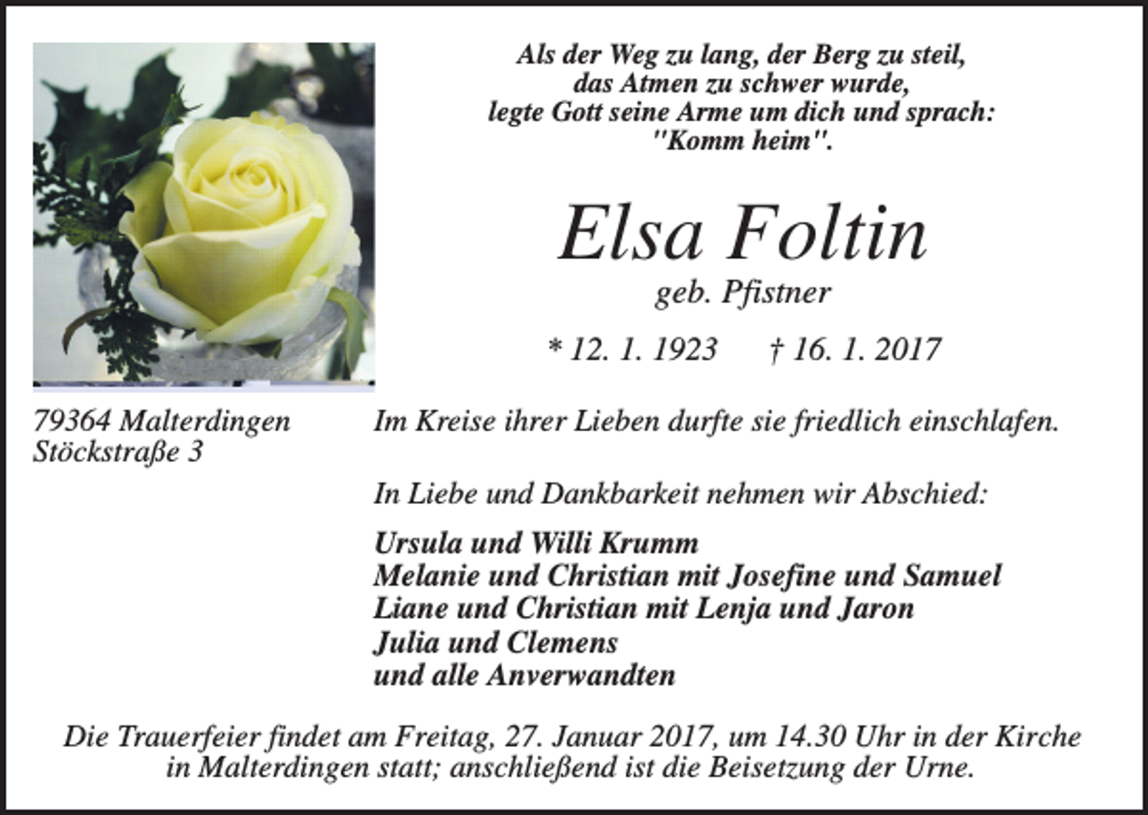 <p>Als der Weg zu lang, der Berg zu steil,<br />das Atmen zu schwer wurde,<br />legte Gott seine Arme um dich und sprach:<br />"Komm heim".</p><p>Elsa Foltin<br />geb. Pfistner<br />* 12. 1. 1923<br />79364 Malterdingen<br />Stöckstraße 3</p><p>† 16. 1. 2017</p><p>Im Kreise ihrer Lieben durfte sie friedlich einschlafen.<br />In Liebe und Dankbarkeit nehmen wir Abschied:<br />Ursula und Willi Krumm<br />Melanie und Christian mit Josefine und Samuel<br />Liane und Christian mit Lenja und Jaron<br />Julia und Clemens<br />und alle Anverwandten</p><p>Die Trauerfeier findet am Freitag, 27. Januar 2017, um 14.30 Uhr in der Kirche<br />in Malterdingen statt; anschließend ist die Beisetzung der Urne.</p>