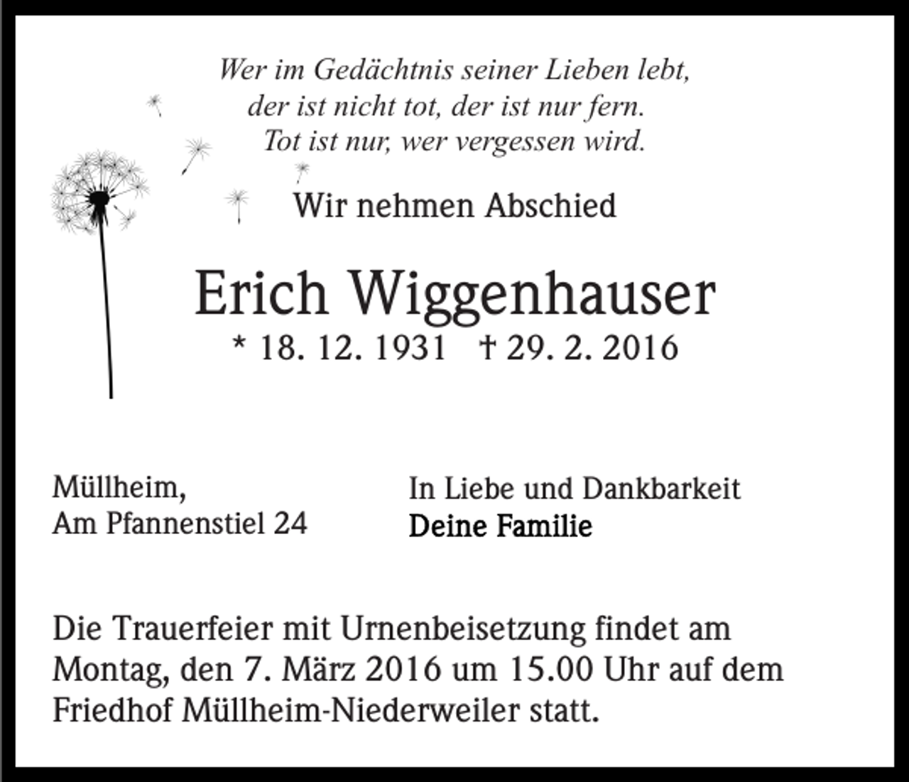 <p>Wer im Gedächtnis seiner Lieben lebt,<br />der ist nicht tot, der ist nur fern.<br />Tot ist nur, wer vergessen wird.</p><p>Wir nehmen Abschied</p><p>Erich Wiggenhauser<br />* 18. 12. 1931 † 29. 2. 2016</p><p>Müllheim,<br />Am Pfannenstiel 24</p><p>In Liebe und Dankbarkeit</p><p>Die Trauerfeier mit Urnenbeisetzung findet am<br />Montag, den 7. März 2016 um 15.00 Uhr auf dem<br />Friedhof Müllheim-Niederweiler statt.</p>