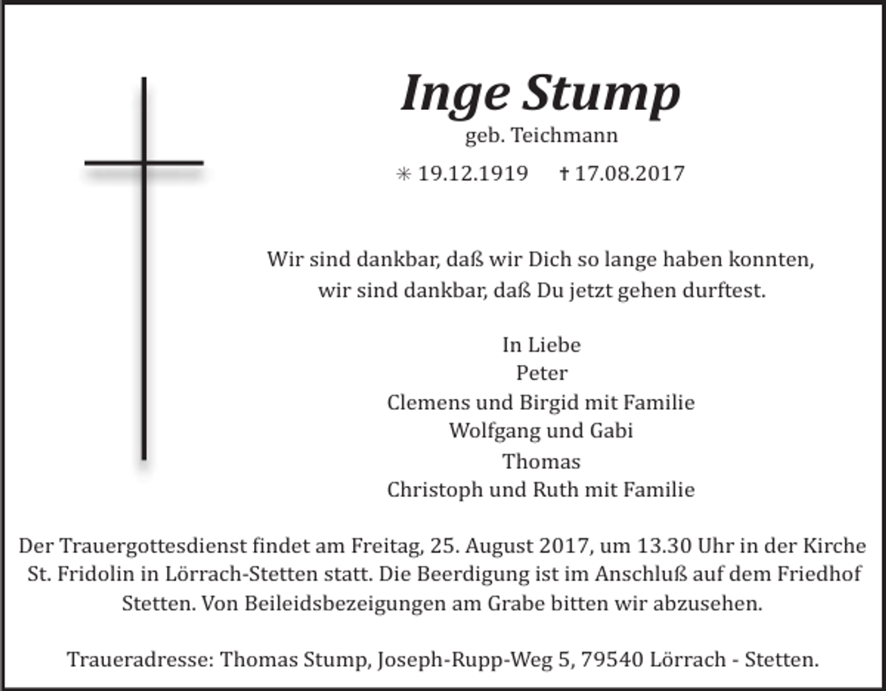 <p>Inge Stump<br />geb. Teichmann<br />✳ 19.12.1919 ✝ 17.08.2017</p><p>Wir sind dankbar, daß wir Dich so lange haben konnten,<br />wir sind dankbar, daß Du jetzt gehen durftest.<br />In Liebe<br />Peter<br />Clemens und Birgid mit Familie<br />Wolfgang und Gabi<br />Thomas<br />Christoph und Ruth mit Familie<br />Der Trauergottesdienst Lindet am Freitag, 25. August 2017, um 13.30 Uhr in der Kirche<br />St. Fridolin in Lörrach-Stetten statt. Die Beerdigung ist im Anschluß auf dem Friedhof<br />Stetten. Von Beileidsbezeigungen am Grabe bitten wir abzusehen.<br />Traueradresse: Thomas Stump, Joseph-Rupp-Weg 5, 79540 Lörrach - Stetten.</p>
