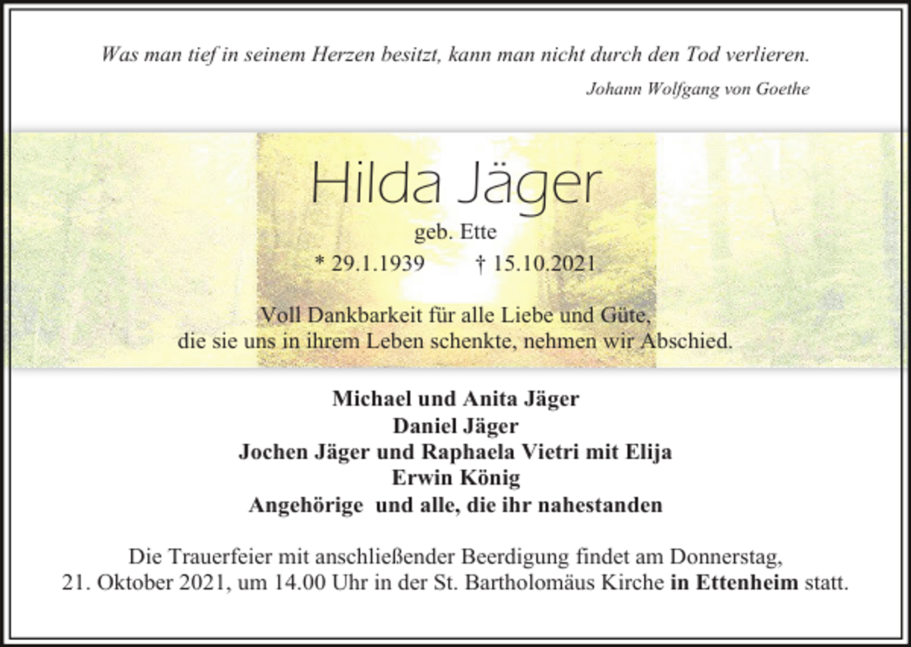 <p>Was man tief in seinem Herzen besitzt, kann man nicht durch den Tod verlieren.<br />Johann Wolfgang von Goethe</p><p>Hilda Jäger<br />geb. Ette<br />* 29.1.1939<br />† 15.10.2021<br />Voll Dankbarkeit für alle Liebe und Güte,<br />die sie uns in ihrem Leben schenkte, nehmen wir Abschied.<br />Michael und Anita Jäger<br />Daniel Jäger<br />Jochen Jäger und Raphaela Vietri mit Elija<br />Erwin König<br />Angehörige und alle, die ihr nahestanden<br />Die Trauerfeier mit anschließender Beerdigung findet am Donnerstag,<br />21. Oktober 2021, um 14.00 Uhr in der St. Bartholomäus Kirche in Ettenheim statt.</p>
