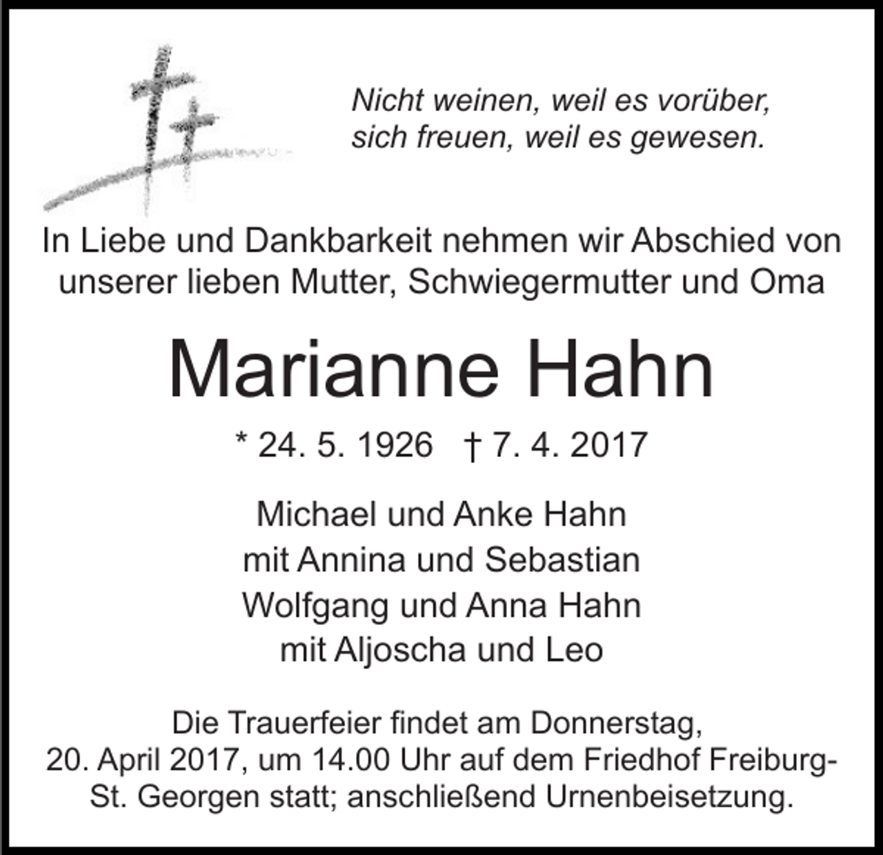 <p>Nicht weinen, weil es vorüber,<br />sich freuen, weil es gewesen.</p><p>In Liebe und Dankbarkeit nehmen wir Abschied von<br />unserer lieben Mutter, Schwiegermutter und Oma</p><p>Marianne Hahn<br />* 24. 5. 1926 † 7. 4. 2017<br />Michael und Anke Hahn<br />mit Annina und Sebastian<br />Wolfgang und Anna Hahn<br />mit Aljoscha und Leo<br />Die Trauerfeier findet am Donnerstag,<br />20. April 2017, um 14.00 Uhr auf dem Friedhof FreiburgSt. Georgen statt; anschließend Urnenbeisetzung.</p>