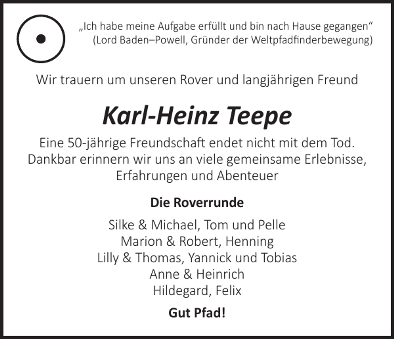 <p>„Ich habe meine Aufgabe erfüllt und bin nach Hause gegangen“<br />(Lord Baden–Powell, Gründer der Weltpfadfinderbewegung)</p><p>Wir trauern um unseren Rover und langjährigen Freund</p><p>Karl-Heinz Teepe</p><p>Eine 50-jährige Freundschaft endet nicht mit dem Tod.<br />Dankbar erinnern wir uns an viele gemeinsame Erlebnisse,<br />Erfahrungen und Abenteuer<br />Die Roverrunde<br />Silke &amp; Michael, Tom und Pelle<br />Marion &amp; Robert, Henning<br />Lilly &amp; Thomas, Yannick und Tobias<br />Anne &amp; Heinrich<br />Hildegard, Felix<br />Gut Pfad!</p>