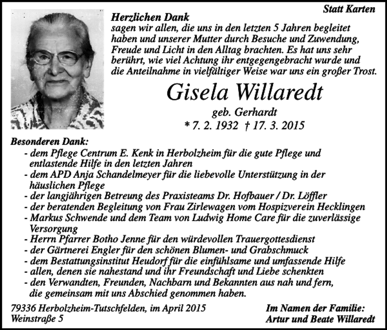 <p>Statt Karten<br />Herzlichen Dank<br />sagen wir allen, die uns in den letzten 5 Jahren begleitet<br />haben und unserer Mutter durch Besuche und Zuwendung,<br />Freude und Licht in den Alltag brachten. Es hat uns sehr<br />berührt, wie viel Achtung ihr entgegengebracht wurde und<br />die Anteilnahme in vielfältiger Weise war uns ein großer Trost.</p><p>Gisela Willaredt<br />geb. Gerhardt<br />* 7. 2. 1932 † 17. 3. 2015<br />Besonderen Dank:<br />- dem Pflege Centrum E. Kenk in Herbolzheim für die gute Pflege und<br />entlastende Hilfe in den letzten Jahren<br />- dem APD Anja Schandelmeyer für die liebevolle Unterstützung in der<br />häuslichen Pflege<br />- der langjährigen Betreung des Praxisteams Dr. Hofbauer / Dr. Löffler<br />- der beratenden Begleitung von Frau Zirlewagen vom Hospizverein Hecklingen<br />- Markus Schwende und dem Team von Ludwig Home Care für die zuverlässige<br />Versorgung<br />- Herrn Pfarrer Botho Jenne für den würdevollen Trauergottesdienst<br />- der Gärtnerei Engler für den schönen Blumen- und Grabschmuck<br />- dem Bestattungsinstitut Heudorf für die einfühlsame und umfassende Hilfe<br />- allen, denen sie nahestand und ihr Freundschaft und Liebe schenkten<br />- den Verwandten, Freunden, Nachbarn und Bekannten aus nah und fern,<br />die gemeinsam mit uns Abschied genommen haben.<br />79336 Herbolzheim-Tutschfelden, im April 2015<br />Im Namen der Familie:<br />Weinstraße 5<br />Artur und Beate Willaredt</p>