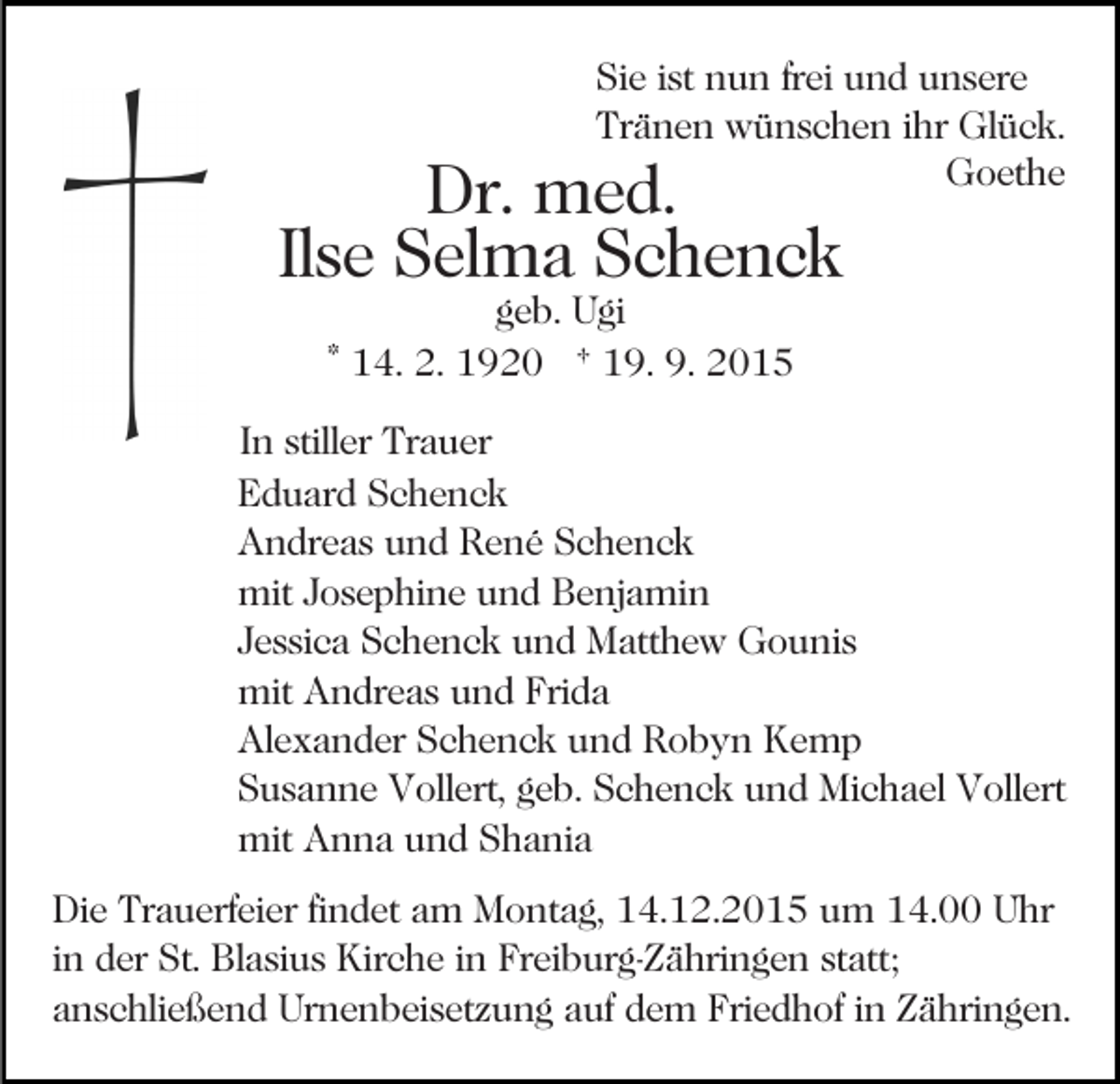 <p>Sie ist nun frei und unsere<br />Tränen wünschen ihr Glück.<br />Goethe</p><p>Dr. med.<br />Ilse Selma Schenck<br />geb. Ugi<br />* 14. 2. 1920 † 19. 9. 2015</p><p>In stiller Trauer<br />Eduard Schenck<br />Andreas und René Schenck<br />mit Josephine und Benjamin<br />Jessica Schenck und Matthew Gounis<br />mit Andreas und Frida<br />Alexander Schenck und Robyn Kemp<br />Susanne Vollert, geb. Schenck und Michael Vollert<br />mit Anna und Shania<br />Die Trauerfeier findet am Montag, 14.12.2015 um 14.00 Uhr<br />in der St. Blasius Kirche in Freiburg-Zähringen statt;<br />anschließend Urnenbeisetzung auf dem Friedhof in Zähringen.</p>