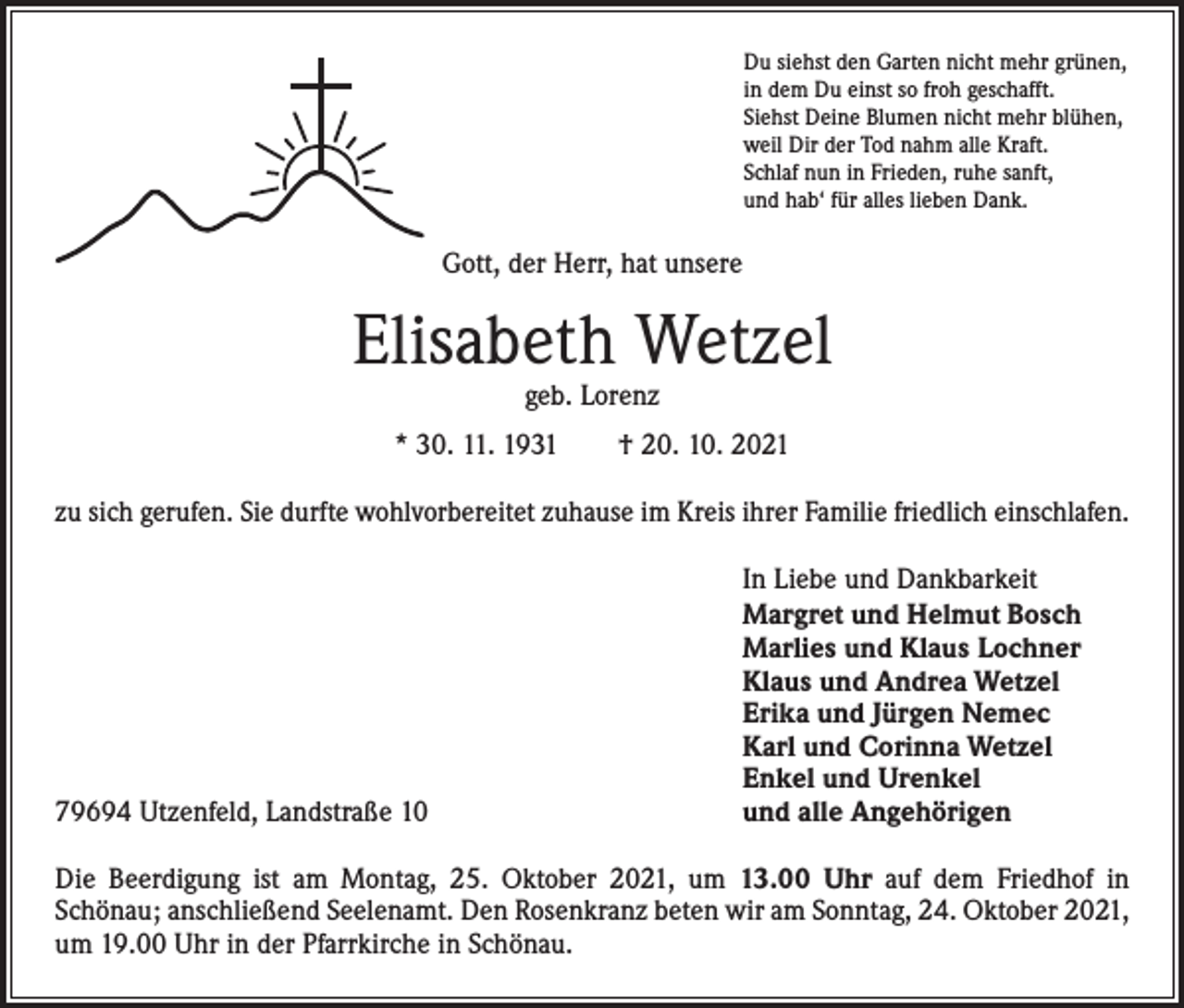 <p>Du siehst den Garten nicht mehr grünen,<br />in dem Du einst so froh geschafft.<br />Siehst Deine Blumen nicht mehr blühen,<br />weil Dir der Tod nahm alle Kraft.<br />Schlaf nun in Frieden, ruhe sanft,<br />und hab‘ für alles lieben Dank.</p><p>Gott, der Herr, hat unsere</p><p>Elisabeth Wetzel<br />geb. Lorenz</p><p>* 30. 11. 1931 † 20. 10. 2021<br />zu sich gerufen. Sie durfte wohlvorbereitet zuhause im Kreis ihrer Familie friedlich einschlafen.</p><p>79694 Utzenfeld, Landstraße 10</p><p>In Liebe und Dankbarkeit<br />Margret und Helmut Bosch<br />Marlies und Klaus Lochner<br />Klaus und Andrea Wetzel<br />Erika und Jürgen Nemec<br />Karl und Corinna Wetzel<br />Enkel und Urenkel<br />und alle Angehörigen</p><p>Die Beerdigung ist am Montag, 25. Oktober 2021, um 13.00 Uhr auf dem Friedhof in­<br />Schönau; anschließend Seelenamt. Den Rosenkranz beten wir am Sonntag, 24. Oktober 2021,<br />um 19.00 Uhr in der Pfarrkirche in Schönau.</p>
