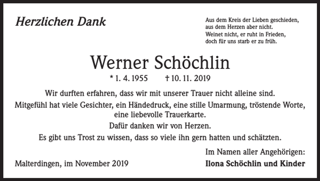 <p>Herzlichen Dank</p><p>A<br />us dem Kreis der Lieben geschieden,<br />aus dem Herzen aber nicht.<br />Weinet nicht, er ruht in Frieden,<br />doch für uns starb er zu früh.</p><p>Werner Schöchlin<br />* 1. 4. 1955 † 10. 11. 2019</p><p>Wir durften erfahren, dass wir mit unserer Trauer nicht alleine sind.<br />Mitgefühl hat viele Gesichter, ein Händedruck, eine stille Umarmung, tröstende ­Worte,<br />eine liebevolle Trauerkarte.<br />Dafür danken wir von Herzen.<br />Es gibt uns Trost zu wissen, dass so viele ihn gern hatten und schätzten.</p><p>Malterdingen, im November 2019</p><p>Im Namen aller Angehörigen:<br />Ilona Schöchlin und Kinder</p>