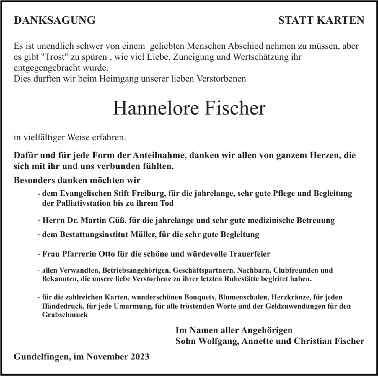 <p>DANKSAGUNG</p><p>STATT KARTEN</p><p>Es ist unendlich schwer von einem geliebten Menschen Abschied nehmen zu müssen, aber<br />es gibt "Trost" zu spüren , wie viel Liebe, Zuneigung und Wertschätzung ihr<br />entgegengebracht wurde.<br />Dies durften wir beim Heimgang unserer lieben Verstorbenen</p><p>Hannelore Fischer<br />in vielfältiger Weise erfahren.<br />Dafür und für jede Form der Anteilnahme, danken wir allen von ganzem Herzen, die<br />sich mit ihr und uns verbunden fühlten.<br />Besonders danken möchten wir<br />- dem Evangelischen Stift Freiburg, für die jahrelange, sehr gute Pflege und Begleitung<br />der Palliativstation bis zu ihrem Tod<br />- Herrn Dr. Martin Güß, für die jahrelange und sehr gute medizinische Betreuung<br />- dem Bestattungsinstitut Müller, für die sehr gute Begleitung<br />- Frau Pfarrerin Otto für die schöne und würdevolle Trauerfeier<br />- allen Verwandten, Betriebsangehörigen, Geschäftspartnern, Nachbarn, Clubfreunden und<br />Bekannten, die unsere liebe Verstorbene zu ihrer letzten Ruhestätte begleitet haben.<br />- für die zahlreichen Karten, wunderschönen Bouquets, Blumenschalen, Herzkränze, für jeden<br />Händedruck, für jede Umarmung, für alle tröstenden Worte und der Geldzuwendungen für den<br />Grabschmuck</p><p>Im Namen aller Angehörigen<br />Sohn Wolfgang, Annette und Christian Fischer<br />Gundelfingen, im November 2023</p>