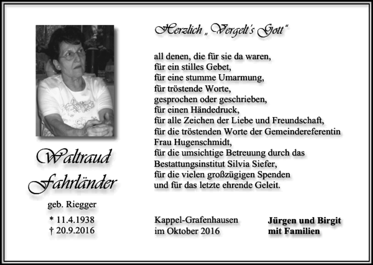 <p>Herzlich „Vergelt’s Gott“</p><p>Waltraud<br />Fahrländer</p><p>all denen, die für sie da waren,<br />für ein stilles Gebet,<br />für eine stumme Umarmung,<br />für tröstende Worte,<br />gesprochen oder geschrieben,<br />für einen Händedruck,<br />für alle Zeichen der Liebe und Freundschaft,<br />für die tröstenden Worte der Gemeindereferentin<br />Frau Hugenschmidt,<br />für die umsichtige Betreuung durch das<br />Bestattungsinstitut Silvia Siefer,<br />für die vielen großzügigen Spenden<br />und für das letzte ehrende Geleit.</p><p>geb. Riegger<br />* 11.4.1938<br />† 20.9.2016</p><p>Kappel-Grafenhausen<br />im Oktober 2016</p><p>Jürgen und Birgit<br />mit Familien</p>