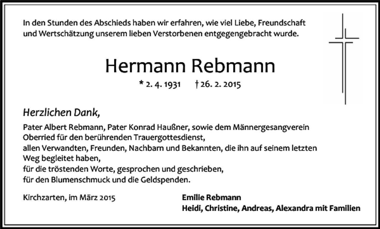 <p>In den Stunden des Abschieds haben wir erfahren, wie viel Liebe, Freundschaft<br />und Wertschätzung unserem lieben Verstorbenen entgegengebracht wurde.</p><p>Hermann Rebmann<br />* 2. 4. 1931</p><p>† 26. 2. 2015</p><p>Herzlichen Dank,<br />Pater Albert Rebmann, Pater Konrad Haußner, sowie dem Männergesangverein<br />Oberried für den berührenden Trauergottesdienst,<br />allen Verwandten, Freunden, Nachbarn und Bekannten, die ihn auf seinem letzten<br />Weg begleitet haben,<br />für die tröstenden Worte, gesprochen und geschrieben,<br />für den Blumenschmuck und die Geldspenden.<br />Kirchzarten, im März 2015</p><p>Emilie Rebmann<br />Heidi, Christine, Andreas, Alexandra mit Familien</p>