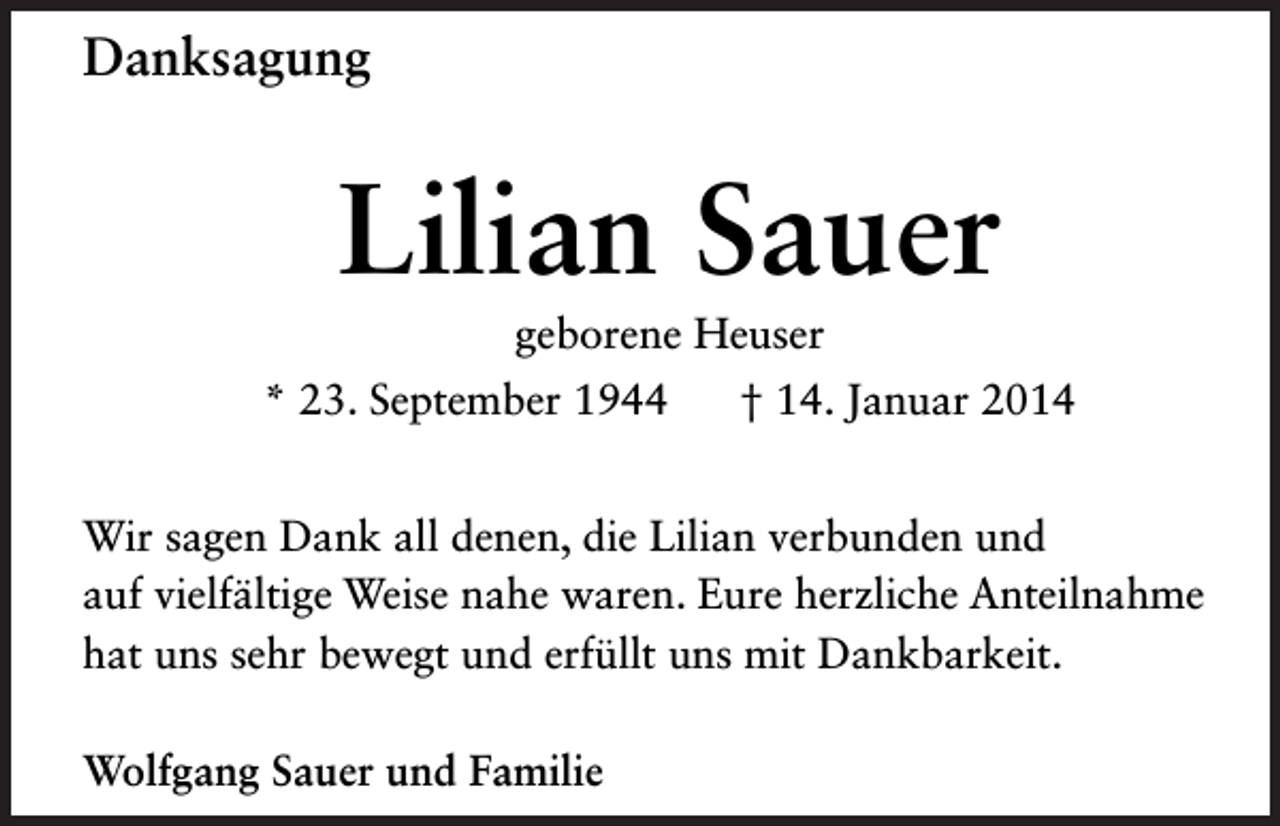 <p>Danksagung</p><p>Lilian Sauer<br />geborene Heuser<br />* 23. September 1944</p><p>† 14. Januar 2014</p><p>Wir sagen Dank all denen, die Lilian verbunden und<br />auf vielfältige Weise nahe waren. Eure herzliche Anteilnahme<br />hat uns sehr bewegt und erfüllt uns mit Dankbarkeit.<br />Wolfgang Sauer und Familie</p>