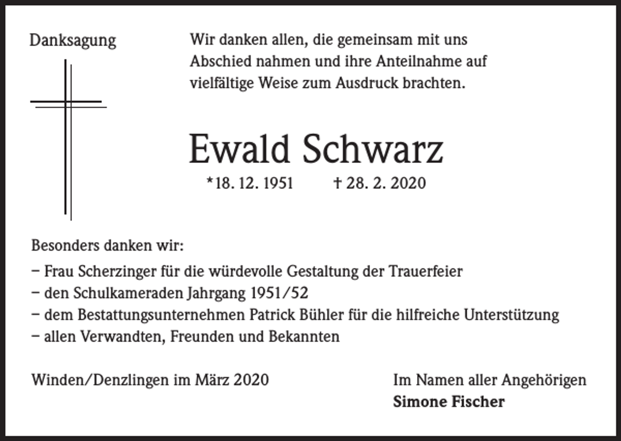 <p>Danksagung</p><p>Wir danken allen, die gemeinsam mit uns<br />Abschied nahmen und ihre Anteilnahme auf<br />vielfältige Weise zum Ausdruck brachten.</p><p>Ewald Schwarz<br />*18. 12. 1951</p><p>† 28. 2. 2020</p><p>Besonders danken wir:<br />– Frau Scherzinger für die würdevolle Gestaltung der Trauerfeier<br />– den Schulkameraden Jahrgang 1951/52<br />– dem Bestattungsunternehmen Patrick Bühler für die hilfreiche Unterstützung<br />– allen Verwandten, Freunden und Bekannten<br />Winden/Denzlingen im März 2020</p><p>Im Namen aller Angehörigen<br />Simone Fischer</p>