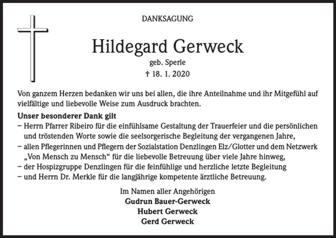 <p>DANKSAGUNG</p><p>Hildegard Gerweck<br />geb. Sperle<br />† 18. 1. 2020</p><p>Von ganzem Herzen bedanken wir uns bei allen, die ihre Anteilnahme und ihr Mitgefühl auf<br />vielfältige und liebevolle Weise zum Ausdruck brachten.<br />Unser besonderer Dank gilt<br />– Herrn Pfarrer Ribeiro für die einfühlsame Gestaltung der Trauerfeier und die persönlichen<br />und tröstenden Worte sowie die seelsorgerische Begleitung der vergangenen Jahre,<br />– allen Pflegerinnen und Pflegern der Sozialstation Denzlingen Elz/Glotter und dem Netzwerk<br />„Von Mensch zu Mensch“ für die liebevolle Betreuung über viele Jahre hinweg,<br />– der Hospizgruppe Denzlingen für die feinfühlige und herzliche letzte Begleitung<br />– und Herrn Dr. Merkle für die langjährige kompetente ärztliche Betreuung.<br />Im Namen aller Angehörigen<br />Gudrun Bauer-Gerweck<br />Hubert Gerweck<br />Gerd Gerweck</p>