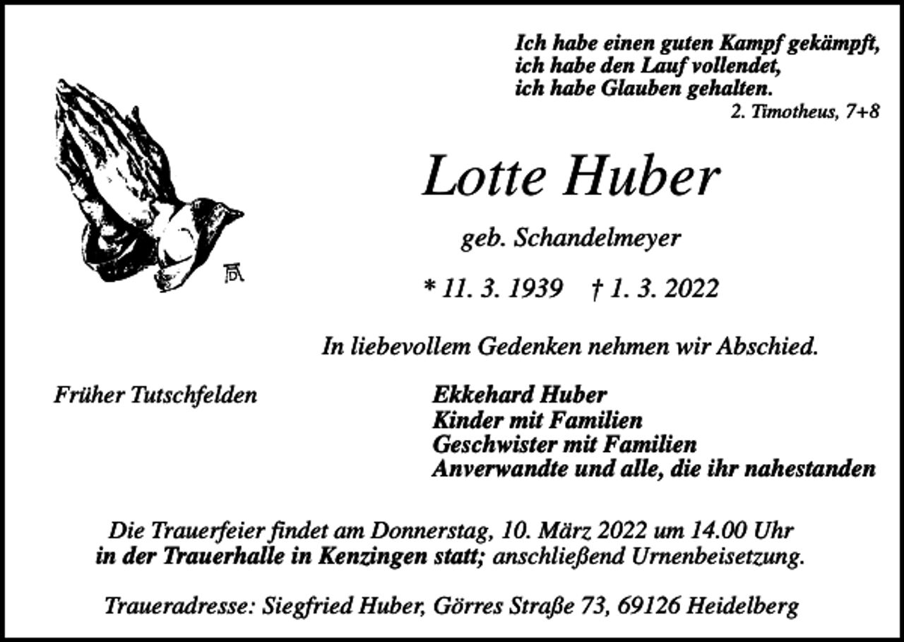 <p>Ich habe einen guten Kampf gekämpft,<br />ich habe den Lauf vollendet,<br />ich habe Glauben gehalten.<br />2. Timotheus, 7+8</p><p>Lotte Huber<br />geb. Schandelmeyer<br />* 11. 3. 1939</p><p>† 1. 3. 2022</p><p>In liebevollem Gedenken nehmen wir Abschied.<br />Früher Tutschfelden</p><p>Ekkehard Huber<br />Kinder mit Familien<br />Geschwister mit Familien<br />Anverwandte und alle, die ihr nahestanden</p><p>Die Trauerfeier findet am Donnerstag, 10. März 2022 um 14.00 Uhr<br />in der Trauerhalle in Kenzingen statt; anschließend Urnenbeisetzung.<br />Traueradresse: Siegfried Huber, Görres Straße 73, 69126 Heidelberg</p>