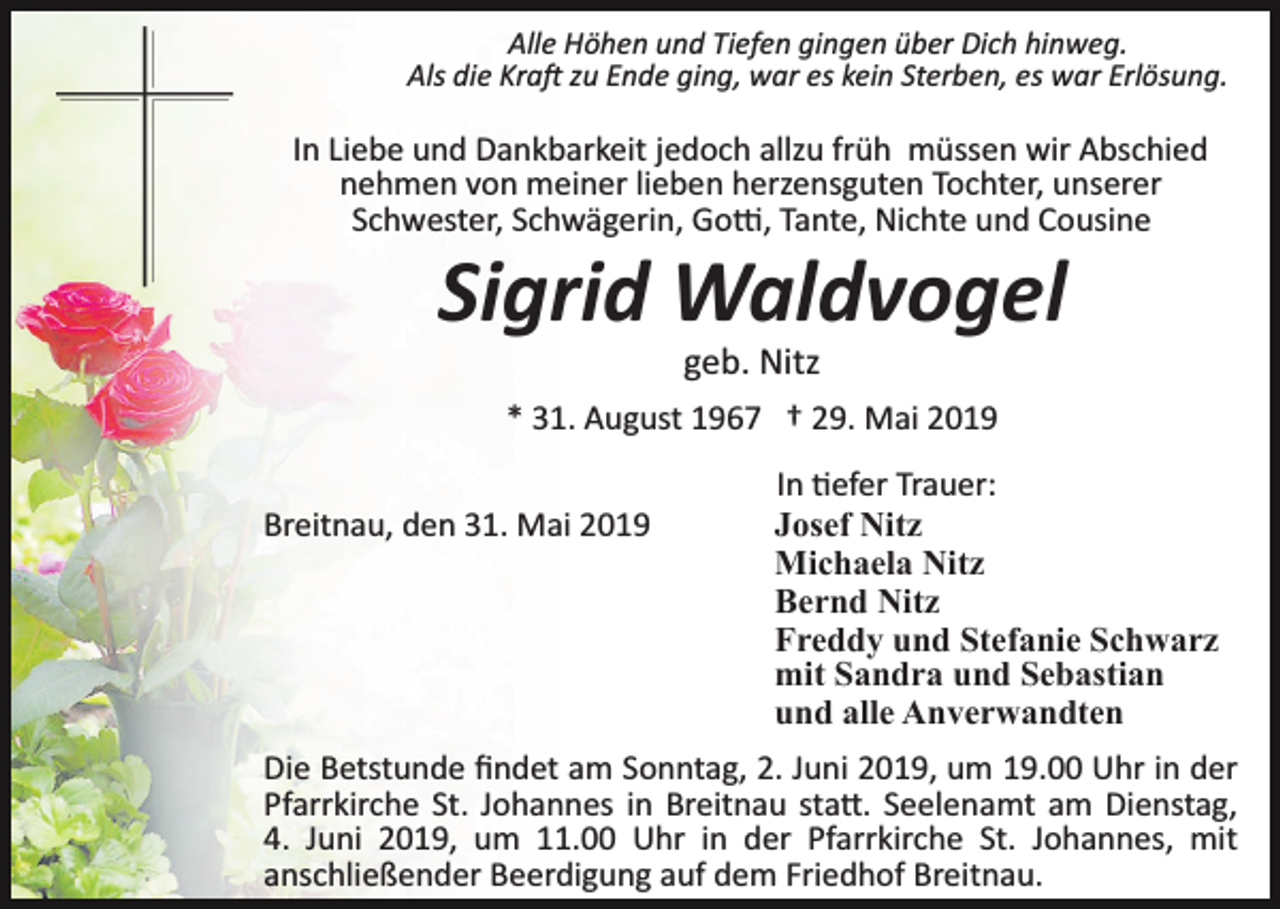 <p>Alle Höhen und Tiefen gingen über Dich hinweg.<br />Als die Kra� zu Ende ging, war es kein Sterben, es war Erlösung.</p><p>In Liebe und Dankbarkeit jedoch allzu früh müssen wir Abschied<br />nehmen von meiner lieben herzensguten Tochter, unserer<br />Schwester, Schwägerin, Go�, Tante, Nichte und Cousine</p><p>Sigrid Waldvogel<br />geb. Nitz<br />* 31. August 1967 † 29. Mai 2019<br />Breitnau, den 31. Mai 2019</p><p>In �efer Trauer:<br />Josef Nitz<br />Michaela Nitz<br />Bernd Nitz<br />Freddy und Stefanie Schwarz<br />mit Sandra und Sebastian<br />und alle Anverwandten</p><p>Die Betstunde ﬁndet am Sonntag, 2. Juni 2019, um 19.00 Uhr in der<br />Pfarrkirche St. Johannes in Breitnau sta�. Seelenamt am Dienstag,<br />4. Juni 2019, um 11.00 Uhr in der Pfarrkirche St. Johannes, mit<br />anschließender Beerdigung auf dem Friedhof Breitnau.</p>