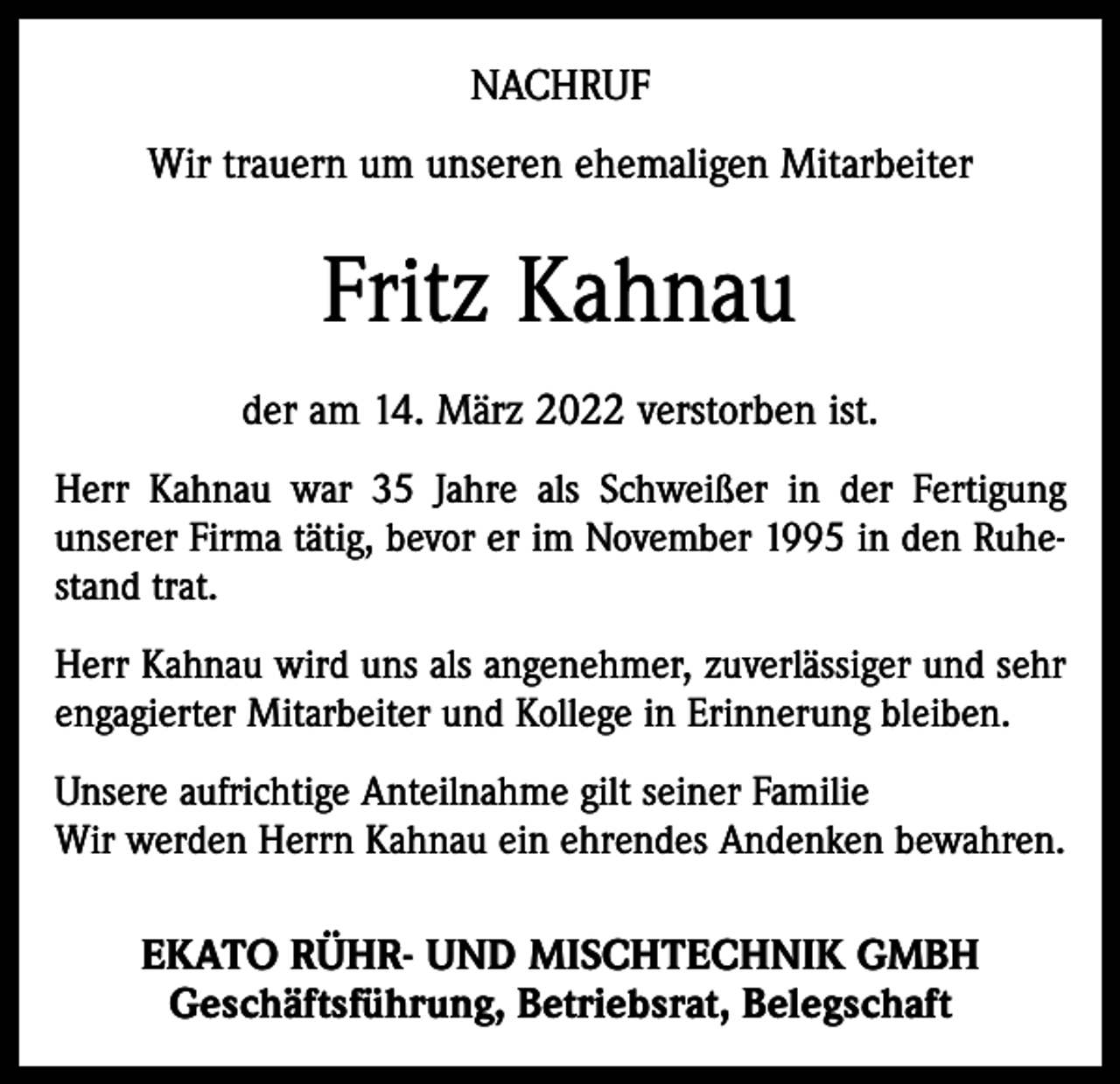 <p>NACHRUF<br />Wir trauern um unseren ehemaligen Mitarbeiter</p><p>Fritz Kahnau<br />der am 14. März 2022 verstorben ist.<br />Herr Kahnau war 35 Jahre als Schweißer in der Fertigung<br />unserer Firma tätig, bevor er im November 1995 in den Ruhestand trat.<br />Herr Kahnau wird uns als angenehmer, zuverlässiger und sehr<br />engagierter Mitarbeiter und Kollege in Erinnerung bleiben.<br />Unsere aufrichtige Anteilnahme gilt seiner Familie<br />Wir werden Herrn Kahnau ein ehrendes Andenken bewahren.</p><p>EKATO RÜHR- UND MISCHTECHNIK GMBH<br />Geschäftsführung, Betriebsrat, Belegschaft</p>