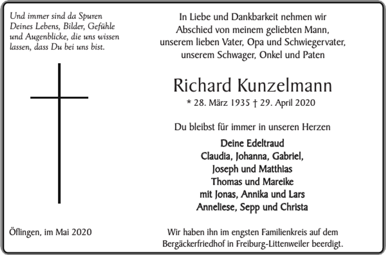 <p>Und immer sind da Spuren<br />Deines Lebens, Bilder, Gefühle<br />und Augenblicke, die uns wissen<br />lassen, dass Du bei uns bist.</p><p>In Liebe und Dankbarkeit nehmen wir<br />Abschied von meinem geliebten Mann,<br />unserem lieben Vater, Opa und Schwiegervater,<br />unserem Schwager, Onkel und Paten</p><p>Richard Kunzelmann<br />* 28. März 1935 † 29. April 2020</p><p>Du bleibst für immer in unseren Herzen<br />Deine Edeltraud<br />Claudia, Johanna, Gabriel,<br />Joseph und Matthias<br />Thomas und Mareike<br />mit Jonas, Annika und Lars<br />Anneliese, Sepp und Christa<br />Öflingen, im Mai 2020</p><p>Wir haben ihn im engsten Familienkreis auf dem<br />Bergäckerfriedhof in Freiburg-Littenweiler beerdigt.</p>